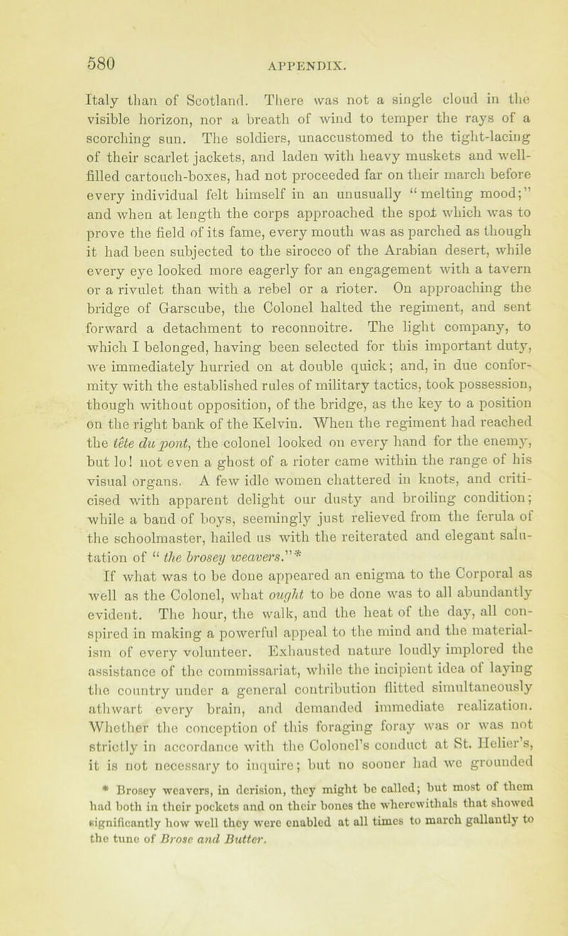 Italy than of Scotland. There was not a single cloud in the visible horizon, nor a breath of wind to temper the rays of a scorching sun. The soldiers, unaccustomed to the tight-lacing of their scarlet jackets, and laden with heavy muskets and well- filled cartoucb-boxes, had not proceeded far on their march before every indivddual felt himself in an unusually “melting mood;” and when at length the corps approached the spo± which was to prove the field of its fame, every mouth was as parched as though it had been subjected to the sirocco of the Arabian desert, while every eye looked more eagerly for an engagement with a tavern or a rivulet than with a rebel or a rioter. On approaching the bridge of Garscube, the Colonel halted the regiment, and sent forward a detachment to reconnoitre. The light company, to which I belonged, having been selected for this important duty, we immediately hurried on at double quick; and, in due confor- mity with the established rules of military tactics, took possession, though without opposition, of the bridge, as the key to a position on the right bank of the Kelvin. When the regiment had reached the iUe clupont, the colonel looked on every hand for the enemy, but lo! not even a ghost of a rioter came within the range of bis vnsual organs. A few idle women chattered in knots, and criti- cised with apparent delight our dusty and broiling condition; while a band of boys, seemingly just relieved from the ferula of the schoolmaster, hailed us with the reiterated and elegant salu- tation of “ the hrosey weavers.* If what was to be done appeared an enigma to the Corporal as well as the Colonel, what otir/ht to be done was to all abundantly evident. The hour, the walk, and the heat of the day, all con- spired in making a powerful appeal to the mind and the material- ism of every volunteer. Exhausted nature loudly implored the assistance of the commissariat, while the incipient idea ol laying the country under a general contribution flitted simultaneously athwart every brain, and demanded immediate realization. Whetber the conception of this foraging foray was or was not strictly in accordance with the Colonel’s conduct at St. Ilelier s, it is not necessary to inquire; but no sooner had we grounded • Broscy weavers, in derision, they might be eallcd; but most of them had both in tlieir pockets and on their bones the wherewithals that showed significantly how well they were enabled at all times to march gallantly to the tunc of Brose and Butter.