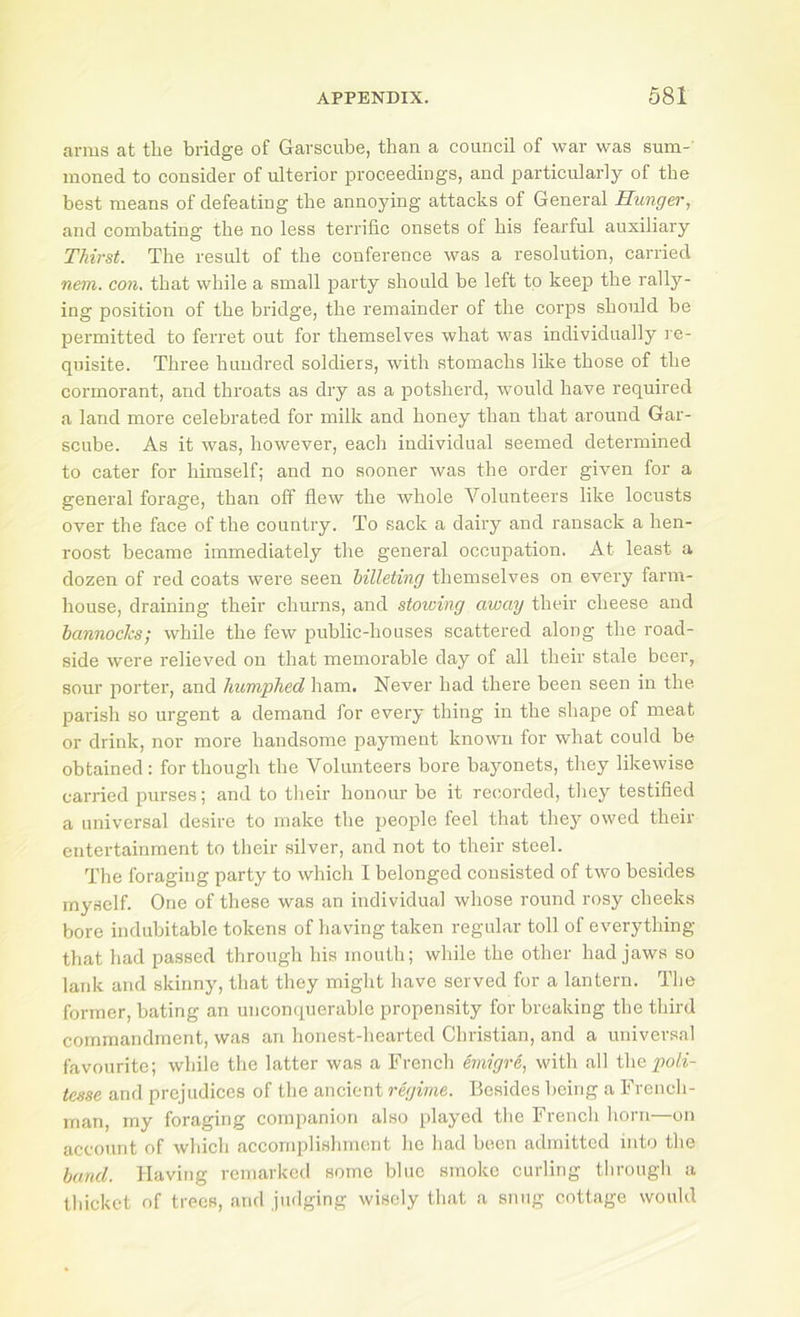 arms at the bridge of Garscube, than a council of war was sum- moned to consider of ulterior proceedings, and particularly of the best means of defeating the annoying attacks of General Hunger, and combating the no less terrific onsets of his fearful auxiliary Thirst. The result of the conference was a resolution, carried nem. con, that while a small party should be left to keep the rally- ing position of the bridge, the remainder of the corps should be permitted to ferret out for themselves what was individually re- quisite. Three hundred soldiers, with stomachs like those of the cormorant, and throats as dry as a potsherd, would have required a land more celebrated for milk and honey than that around Gar- scube. As it was, however, each individual seemed determined to cater for himself; and no sooner was the order given for a general forage, than off flew the whole Volunteers like locusts over the face of the country. To sack a dairy and ransack a hen- roost became immediately the general occupation. At least a dozen of red coats were seen hilleting themselves on every farm- house, draining their churns, and stowing away their cheese and bannocks; while the few public-houses scattered along the road- side were relieved on that memorable day of all their stale beer, sour porter, and humphed ham. Never had there been seen in the parish so urgent a demand for every thing in the shape of meat or drink, nor more handsome payment known for what could be obtained : for though the Volunteers bore bayonets, they likewise carried purses; and to tlieir honour be it recorded, they testified a universal desire to make the people feel that thej' owed their entertainment to their silver, and not to their steel. The foraging party to which I belonged consisted of two besides myself. One of these was an individual whose round rosy cheeks bore indubitable tokens of having taken regular toll of everything that had passed through his mouth; while the other had jaws so lank and skinny, that they might have served for a lantern. The former, bating an unconciuerable propensity for breaking the third commandment, was an honest-hearted Christian, and a universal favourite; while the latter was a French emigre, with all t\\a pioli- tesse and prejudices of the ancient regime. Besides being a Freneli- inan, rny foraging companion also played the French horn—on account of which accomplishment he had been admitted into the band. Having remarked some blue smoke curling through a thicket of trees, .and judging wisely tliat a sung cottage would