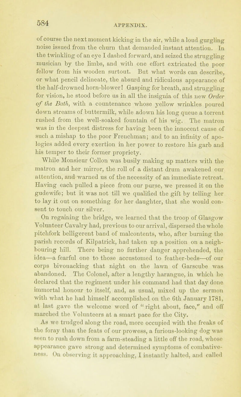 APPENDIX. of course the next moment kicking in tlie air, while a loud gurgling noise issued from the churn that demanded instant attention. In the twinkling of an eye I dashed forward, and seized the struggling musician by the limbs, and with one effort extricated the poor fellow from his wooden surtout. But what words can describe, or what pencil delineate, the absurd and ridiculous ajrpearance of the half-drowned horn-blower! Gasping for breath, and struggling for vision, he stood before us in all the insignia of this new Order of the Bath, with a countenance whose yellow wrinkles poured down streams of buttermilk, while adown his long queue a torrent rushed from the well-soaked fountain of his wig. The matron was in the deejjest distress for having been the innocent cause of such a mishap to the poor Frenchman; and to an infinity of apo- logies added every exertion in her power to restore his garb and his temper to their former propriety. While Monsieur Collon was busily making up matters with the matron and her mirror, the roll of a distant drum awakened our attention, and warned us of the necessity of an immediate retreat. Plaving each pulled a piece from our purse, we pressed it on the gudewife; but it was not till we qualified the gift by telling her to lay it out on something for her daughter, that she would con- sent to touch our silver. On regaining the bridge, we learned that the troop of Glasgow Volunteer Cavalry had, previous to our arrival, dispersed the whole pitchfork belligerent band of malcontents, who, after burning the parish records of Kilpatiuck, had taken up a position oji a neigh- bouring hill. There being no further danger apprehended, the idea—a fearful one to those accustomed to feather-beds—of our corps bivouacking that night on the lawn of Garscube was abandoned. The Colonel, after a lengthy harangue, in which he declared that the regiment under his command had that daj'' done immortal honour to itself, and, as usual, mixed up the sermon with what he had himself accomplished on the 6th January 1781, at last gave tlie welcome word of “ right about, face,” and oft’ marched tlie Volunteers at a smart pace for tlie City. As we trudged along the road, more occupied with the freaks of the foray than the feats of our prowess, a furious-looking dog was seen to rush down from a farm-steading a little off the road, whose appearance gave strong and determined symptoms of combativc- ness. On observing it approaching, I instantly halted, and callcil