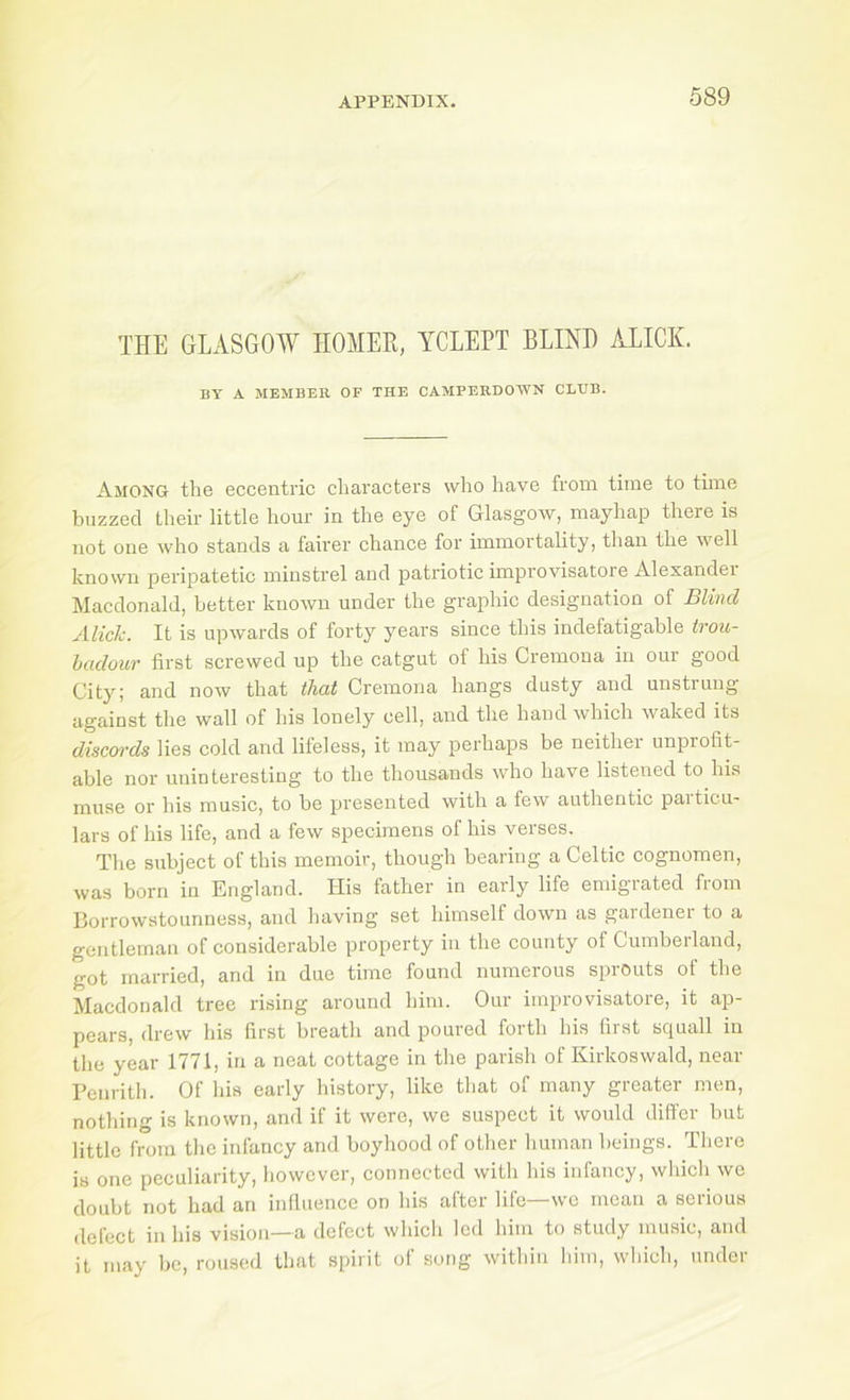 THE GLASGOW HOMER, YCLEPT BLINH ALICE. BY A MEMBER OF THE CAMPERDOWN CLTJB. Among the eccentric characters who have from time to time buzzed their little hour in the eye of Glasgow, mayhap there is not one who stands a fairer chance for immortality, than the well known peripatetic minstrel and patriotic improvisatore Alexander Macdonald, better known under the graphic designation of Blind Alick. It is upwards of forty years since this indefatigable trou- hadour first screwed up the catgut of his Cremona in our good City; and now that that Cremona hangs dusty and unstrung against the wall of his lonely cell, and the hand which waked its discords lies cold and lifeless, it may perhaps be neither unprofit- able nor uninteresting to the thousands who have listened to his muse or his music, to be presented with a few authentic paiticu- lars of his life, and a few specimens of his verses. The subject of this memoir, though bearing a Celtic cognomen, was born in England. His father in early life emigrated from Borrowstounness, and having set himself down as gaidenei to a gentleman of considerable property in the county of Cumberland, got married, and in due time found numerous sprouts of the Macdonald tree rising around him. Our improvisatore, it ap- pears, drew his first breath and poured forth his hist sc^uall in the year 1771, in a neat cottage in the parish of Kirkoswald, near Bcnrith. Of his early history, like tliat of many greater men, nothing is known, and if it were, we suspect it would differ but little from the infancy and boyhood of other human heings. There is one peculiarity, however, connected with his infancy, which we doubt not had an influence on his after life—wc mean a serious delect in his vision—a defect which led him to study music, and it may be, roused that spirit of song within him, which, under