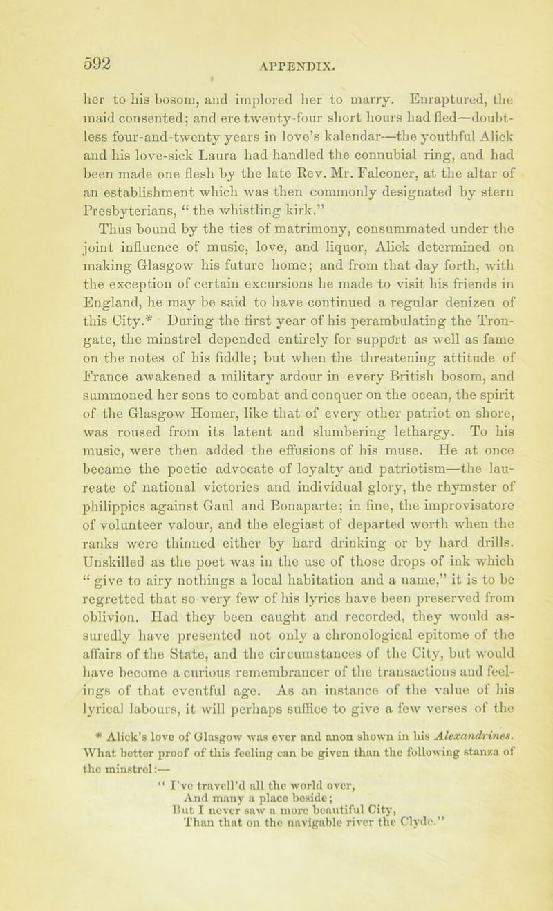 her to his bosom, and implored her to marry. Enraptured, the maid consented; and ere twenty-four short hours had fled—doubt- less four-and-twenty years in love’s kalendar—the youthful Alick and his love-sick Laura had handled the connubial ring, and had been made one flesh by the late Rev. Mr. Falconer, at the altar of an establishment which was then commonly designated by stern Presbyterians, “ the whistling kirk.” Thus bound by the ties of matrimony, consummated under the joint influence of music, love, and liquor, Alick determined on making Glasgow his future home; and from that day forth, with the exception of certain excursions he made to visit his friends in England, he may be said to have continued a regular denizen of this City.* During the first year of his perambulating the Tron- gate, the minstrel depended entirely for support as well as fame on the notes of his fiddle; but when the threatening attitude of France awakened a military ardour in every British bosom, and summoned her sons to combat and conquer on the ocean, the spirit of the Glasgow Homer, like that of every other patriot on shore, was roused from its latent and slumbering lethargy. To his music, were then added the effusions of his muse. He at once became the poetic advocate of loyalty and patriotism—the lau- reate of national victories and individual glory, the rhymster of philippics against Gaul and Bonaparte; in fine, the improvisatore of volunteer valour, and the elegiast of departed worth when the ranks were thinned either by hard drinking or by hard drills. Unskilled as the poet was in the use of those drops of ink which “ give to airy nothings a local habitation and a name,” it is to bo regretted that so very few of his lyrics have been preserved from oblivion. Had they been caught and recorded, they would as- suredly have presented not only a chronological epitome of the affairs of tlie State, and the circumstances of the City, but would have become a curious remembrancer of tlie transactions and feel- ings of that eventful age. As an instance of the value of Ids lyrical labours, it will perhaps suffice to give a few verses of the * Aliek’s love of Glasgow was over and anon shown in his Alexandrines. What better proof of this feeling can be given than the following stanza of the minstrel:— “ I’ve travell’d all the world over, And many a place beside; Hut I never saw a more beautiful Citj-, Than that on the navigable river the Clyde.”