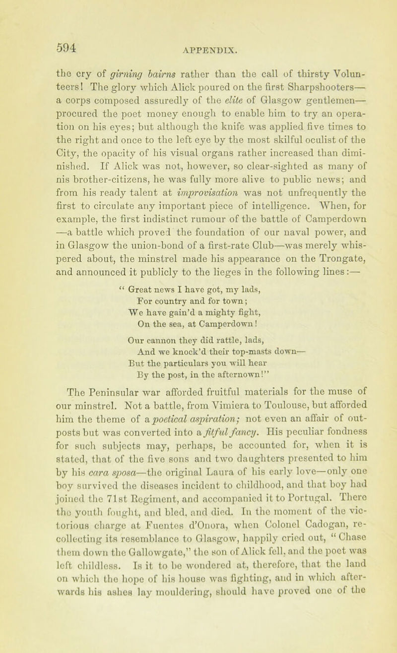 the cry of girning bairns rather than the call of thirsty Volun- teers ! The glory which Alick poured on the first Sharpshooters— a corps composed assuredly' of the elite of Glasgow gentlemen— procured the poet money enough to enable him to try an opera- tion on his eyes; but although the knife was applied five times to the right and once to the left eye hy the most skilful oculist of the City, the opacity of his visual organs rather increased than dimi- nished. If Alick was not, however, so clear-sighted as many of nis brother-citizens, he was fully more alive to public news; and from his ready talent at improvisation was not unfrequently the first to circulate any important piece of intelligence. When, for example, the first indistinct rumour of the battle of Camperdown —a battle which proved the foundation of our naval power, and in Glasgow the union-bond of a first-rate Club—was merely whis- pered about, the minstrel made his appearance on the Trongate, and announced it publicly to the lieges in the following lines:— “ Great news I have got, my lads, For country and for town; We have gain’d a mighty fight, On the sea, at Camperdown! Our cannon they did rattle, lads. And we knock’d their top-masts down— But the particulars you will hear By the post, in the afternown!” The Peninsular war afforded fruitful materials for the muse of our minstrel. Not a battle, from Vimiera to Toulouse, but afforded him the theme of a,poetical aspiration; not even an affair of out- posts but was converted into a fitful fancy. His peculiar fondness for such subjects may, perhaps, be accounted for, when it is stated, that of the five sons and two daughters presented to him by his cara sposa—the original Laura of his early love—only one boy survived the diseases incident to childhood, and that boy had joined the 71st Eegiment, and accompanied it to Portugal. There the youth fought, and bled, and died. In the moment of the vic- torious charge at Puentes d’Onora, when Colonel Cadogan, re- collecting its resemblance to Glasgow, happily cried out, “ Chase them down the Gallowgate,” the son of Alick fell, and the poet was left childless. Is it to ho wondered at, therefore, that the land on which the hope of his house was fighting, and in which after- wards his ashes lay mouldering, should have proved one of the