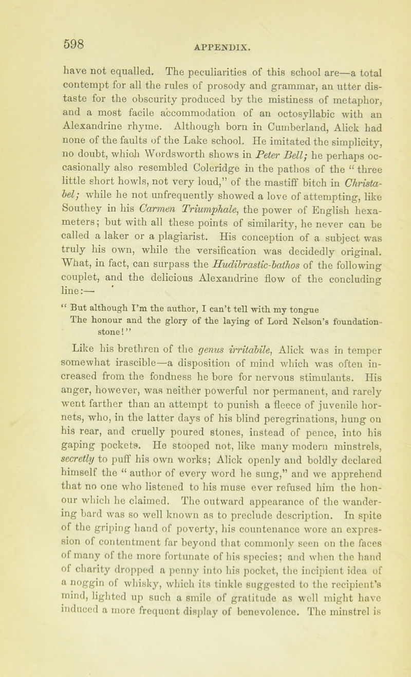 APPENDIX. have not equalled. The peculiarities of this school are—a total contempt for all the rules of prosody and grammar, an utter dis- taste for the obscurity produced by the mistiness of metaphor, and a most facile accommodation of an octosyllabic with an Alexandrine rhyme. Although born in Cumberland, Alick had none of the faults of the Lake school. He imitated the simplicity, no doubt, whioli Wordsworth shows in Peter Bell; he perhaps oc- casionally also resembled Coleridge iu the pathos of the “ three little short howls, not very loud,” of the mastiff bitch in Chiista- hel; while he not uiifrequently showed a love of attempting, like Southey in his Carmen Triumphale, the power of English hexa- meters; but with all these points of similarity, he never can be called a laker or a plagiarist. His conception of a subject was truly his own, while the versification was decidedly original. What, in fact, can surpass the Hudihrastic-hathos of the following couplet, and the delicious Alexandrine flow of the concluding line:— “ But althougb I’m the author, I can’t teU with my tongue The honour and the glory of the laying of Lord Nelson’s foundation- stone!” Like his brethren of the genus irritahile, Alick was in temper somewhat irascible—a disposition of mind which was often in- creased from the fondness he bore for nervous stimulants. His anger, however, was neither powerful nor permanent, and rarely went farther than an attempt to punish a fleece of juvenile hor- nets, who, in the latter days of his blind peregrinations, hung on his rear, and cruelly poured stones, instead of pence, into his gaping pockets. He stooped not, like many modern minstrels, secretly to puff his own works; Alick openly and boldly declared himself the “ author of every word he sung,” and we ai^prehend that no one who listened to his muse ever refused him the hon- our which he claimed. The outward appearance of the wander- ing bard was so well known as to preclude description. In spite of the griping hand of poverty, his countenance wore an expres- sion of contentment far beyond that commonly seen on the faces of many of the more fortunate of his species; and when the hand of charity dropped a penny into his pocket, the incipient idea of ^ of whisky, which its tinkle suggested to the recipient’s mind, lighted up such a smile of gratitude as well might have mduced a more frequent display of benevolence. The minstrel is