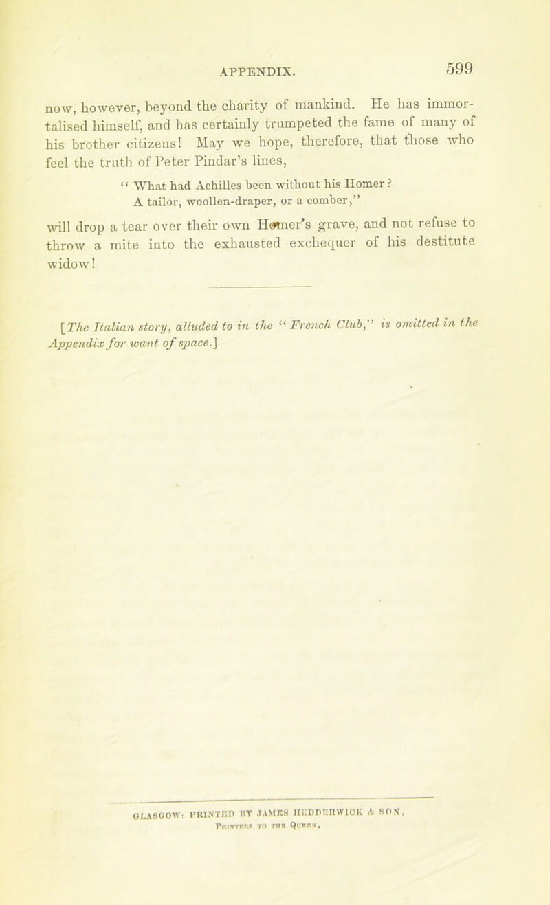 now, however, beyond the charity of mankind. He has immor- talised himself, and has certainly trumpeted the fame of many of his brother citizens 1 May we hope, therefore, that tliose who feel the truth of Peter Pindar’s lines, ‘ ‘ What had Achilles been without his Homer ? A tailor, woollen-draper, or a comber,” will drop a tear over their own Hcwner’s grave, and not refuse to throw a mite into the exhausted exchequer of his destitute widow! \The Italian story, alluded to in the “ French Club,” is omitted in the Appendix for want of space.] OLASOOWi PUI.NTF.n IIY JAMRS IIRDHRUWICK .t SON, PrurfTRUn TO tub Ql'brh,