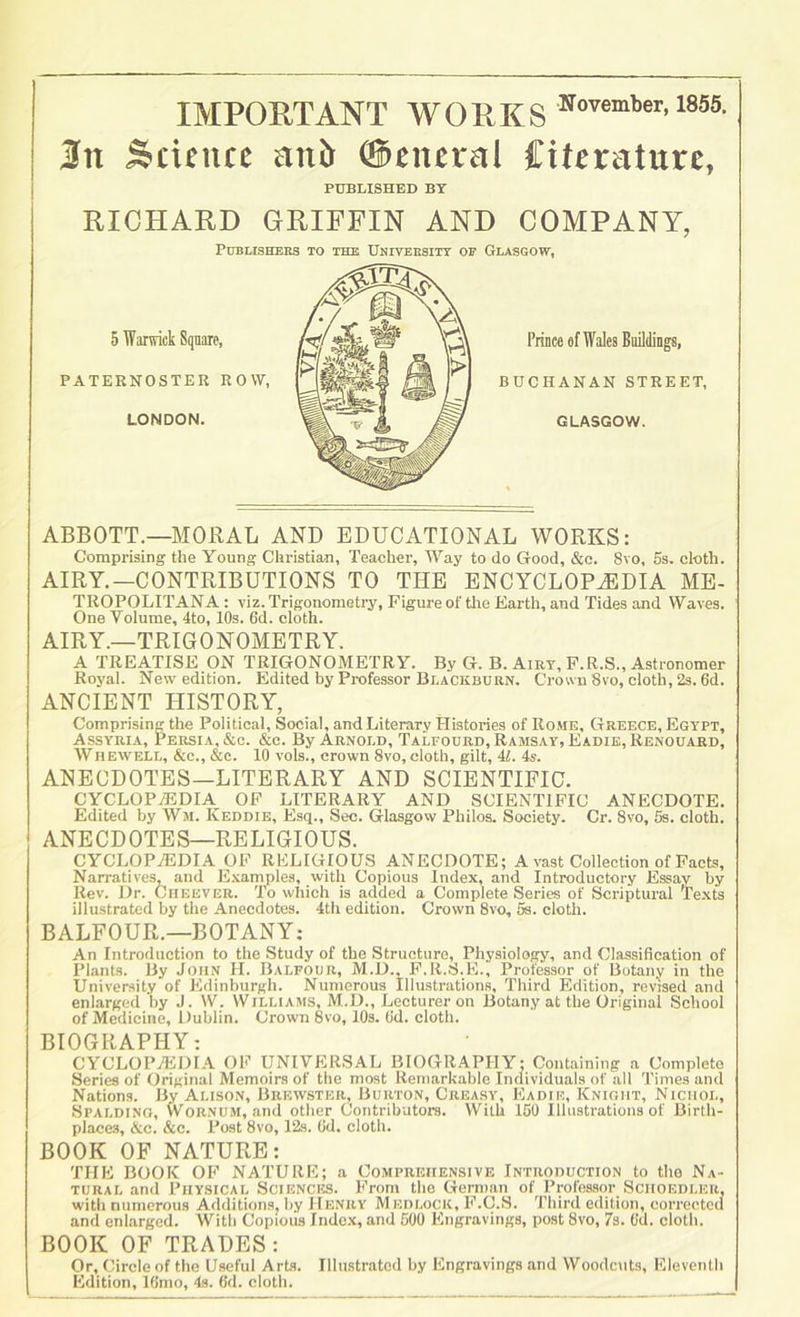 IMPORTANT WORKS j 3n Scifiuc anJ> (Scittral Ciferature, I PUBLISHED BY RICHARD GRIFFIN AND COMPANY, Publishers to the Univbrsitt of Glasgow, ABBOTT.—MORAL AND EDUCATIONAL WORKS: Comprising the Young Christian, Teacher, Way to do Good, &e. 8vo, 5s. cloth. AIRY.—CONTRIBUTIONS TO THE ENCYCLOPEDIA ME- TROPOLITANA : viz. Trigonometry, Figure of tlie Earth, and Tides and Waves. One Volume, 4to, 10s. 6d. cloth. AIRY.—TRIGONOMETRY. A TREATISE ON TRIGONOMETRY. By G. B. Airy, P.R.S., Astronomer Royal. New edition. Edited by Professor Blackburn. Crown 8vo, cloth, 2s. 6d. ANCIENT HISTORY, Comprising the Political, Social, and Literary Histories of Rome, Greece, Egypt, Assyria, Persia, &c. &c. By Arnold, Talfourd, Ramsay, Eadie,Renouard, Whewell, &c., &c. 10 vols., crown 8vo, cloth, gilt, U. 4s. ANECDOTES—LITERARY AND SCIENTIFIC. CYCLOPAEDIA OP LITERARY AND SCIENTIFIC ANECDOTE. Edited by Wm. Keddie, Esq., Sec. Glasgow Philos. Society. Cr. 8vo, 5s. cloth. ANECDOTES—RELIGIOUS. cyclopaedia op religious ANECDOTE; A vast Collection of Pacts, Narratives, and E.vamples, with Copious Index, and Introductory Essay by Rev. Dr. Ciieever. To which is added a Complete Series of Scriptural Texts illustrated by the Anecdotes. 4th edition. Crown 8vo, 5s. cloth. BALFOUR.—BOTANY; An Introduction to the Study of the Structure, Physiology, and Classification of Plants. By John H. Balfour, M.D.. P.R.S.E., Professor of Botany in the University of Edinburgh. Numerous Illustrations, Third Edition, revised and enlarged l)y J. W. Williams, M.D., Lecturer on Botany at the Original School of Medicine, Dublin. Crown 8vo, 10s. (id. cloth. BIOGRAPHY: CYCLOPaEDIA op universal BIOGRAPHY: Containing a Complete Series of Original Memoirs of the most Remarkable Individuals of all Times and Nations. By Alison, Brewster, Burton, Creasy, ICadie, Knight, Nichol, Spalding, Wornum, and other Contributors. With 150 Illustrations of Birth- places, &c. &c. Post 8vo, 12s. Od. cloth. BOOK OF NATURE: THE BOOK OP NATURE; a Comprehensive Introduction to the Na- tural and Physical Sciences. Prom the Gerninn of Professor Schoedler, with numerous AdilitionSj by Henry M edlock, P.C.S. Third edition, corrected and enlarged. With Copious Index, and 500 Engravings, post 8vo, 7s. Od. cloth. BOOK OF TRADES: Or, Circle of the Useful Arts. Illustrated by Engravings and Woodcuts, Eleventh Edition, lOmo, 4s. 6d. cloth.
