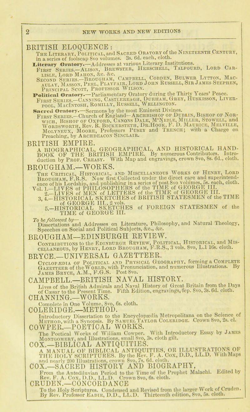 BRITISH ELOQUENCE; The Literary, Political, and Sacred Oratory of the Nineteenth Century, in a series of foolscap 8vo volumes. 3s. 6d. each, cloth. Oratory.—Addresses at various Literary Institutions. PijisT Series.—Alison, I3rewster, Herschell, fALFOURD, Lord Oar- LISLE, Loud Mahon, &c. &c. t> ~ t Second Sertes.”Brougiiam, Campbell, Cobden, Bulwer Litton, Mac- aulay Masson, Peel, Playfair. Lord John Russell, Sir James Stephen, Principal Scott, Professor Wilson. Political Oratory.—Parliamentary Oratory during the Thirty Years’ Peace. First Series —Canning, Casti.ereagh, Durham, Grey, Huskisson, Liver- pool, Macintosh, Romilly, Russell, AVellington. Sacrcti Oratory.—Sermons by the most Eminent Divines. First Series.—Church of England—Archbishop of Dublin, Bishop of Nor- wich Bishop op Oxford, Canons Dale, M'I^eile, Miller, Stowei.l, and AVordsworth, Rev. R. Bickersieth, Dr.Hook, F. D. Maurice, Melville, Molyneux, Moore, Professors Pusey and Trench; with a Charge on Preaching, by Archdeacon Sinclair. BRITISH EMPIRE. A BIOGRAPHICAL, GEOGRAPHICAL. AND HISTORICAL HAND- BOOK OF THE BRITISH EMPIRE. By numerous Contributors. Intro- duction by Prof. Creasy. AVith Map and engravings, crown 8vo, 8s. 6d., cloth. BROUGHAM.—WORKS. The Critical. Historical, and Miscellaneous Works op Henry, Lord Brougham, F.R.S. Now first Collected under the direct care and superintend- ence of his Lordship, and publishing in a series of post 8vo volumes, 5s. each, cloth. Vol. I.-LIVES of PHILOSOPHERS of the TIME of GEORG^^ 2—LIVES of MEN of LETTERS of the TIME of GEORGE III. 3, 4.—HISTORICAL SKETCHES of BRITISH STATESMEN of the TIME 5-HISTO WCAL ”kE^^^^ of FOREIGN STATESMEN of the TIME of GEORGE III. To he followed hy— j at . i rni i Dissertations and Addresses on Literature, Philosophy, and Natural Theology', Speeches on Social and Political Subjects, &c., &c. BROUGHAM—EDINBURGH REVIEW. Contributions to the Edinburgh Review, Political, Historical, and Mis- cellaneous, by Henry, Lord Brougham, F.R.S., 3 vols. 8vo, L.l IGs. cloth. BRYCE.—UNIVERSAL GAZETTEER. Cyclopedia of Political and Physical Geography, forming a Complftte Gazetteer of the AVorld, with Pronunciation, and numerous Illustrations. By .Tames Bryce, A.M., F.G.S. Post 8vo. CAMPBELL.—BRITISH NAVAL HISTORY. Lives of tho British Admirals and Naval History of Great Britain from tlie Days of C-nesar to tho Present Time. Fifth Edition, engravings, fcp. 8vo, 3s. 6d. clotli. CHANNING.—WORKS. Complete in Cue A^olume, 8vo, Gs. cloth. COLERIDGE.—METHOD. Introductory Dissertation to the Encyclopedia Metropolitana on the Science of Method, with a Synopsis. By Samuel Taylor Coleridge. Crown 8vo, .^s. cl. COWPER.—poetical WORKS. The Poetical Works of AVilliam Cowper. AVith Introductory Ess.ay hy James Montgomery, and Illustrations, small 8vo, 3s. cloth gilt. COX.—BIBLICAL ANTIQUITIES. A MANUAL CE BIBLICAL ANTIQUITIES, CR ILLUSTRATIONS CF THE HOliY SCRIPTURES. By tho Rev. F. A. Cox, D.D., LL.D. A\ iiliMaps and iioiirly 200 Illustrations, crown 8vo. 7s. Gd. cloth. COX.—sAcred history and biography, From tho Antediluvian Period to tlie Time of flic Prophet Malachi. Edited hy Rev. E. A. Cox, D.D., LL.D. Crown 8vo, Gs. cloth. CRUDEN.—CONCORDANCE To the Holy Scriptures. Condensed and Revised from the larger AVork of Cruden. By Itov. Professor Eadie, D.D., LL.D. Thirteenth edition, 8vo, 5s. clotli^