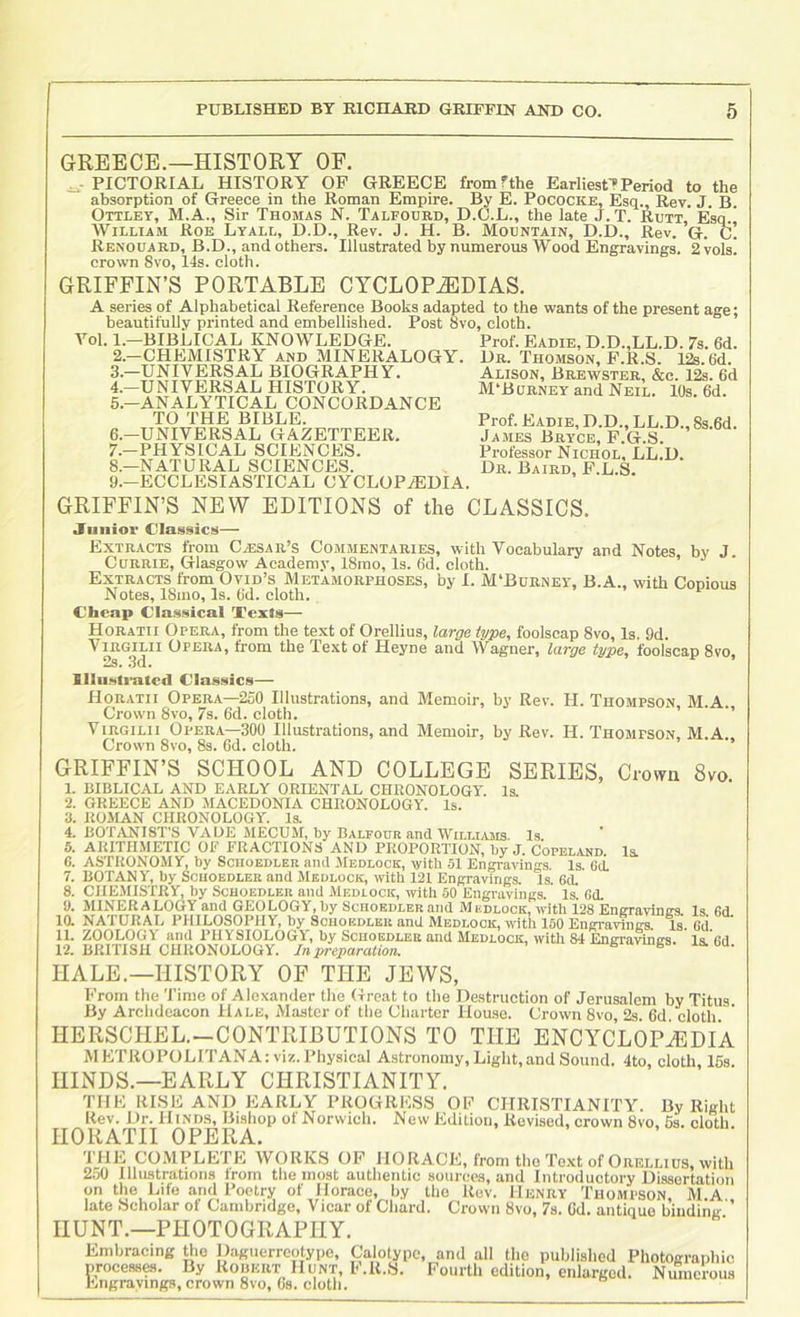 GREECE.—HISTORY OF. ^ PICTORIAL HISTORY OP GREECE fromfthe Earliesf?Period to the absorption of Greece in the Roman Empire. By E. Pococke, Esq., Rev. J. B. Ottley, M.A., Sir Thomas N. Talfourd, D.C.L., the late J. T. Rutt, Esq. William Roe Lyall, D.D., Rev. J. H. B. Mountain, D.D., Rev. G. c! Renouard, B.D., and others. Illustrated by numerous Wood Engravings. 2 vols. crown 8vo, 14s. cloth. GRIFFIN’S PORTABLE CYCLOPEDIAS. A series of Alphabetical Reference Books adapted to the wants of the present age; beautifully printed and embellished. Post 8vo, cloth. A^ol. 1.—BIBLICAL KNOWLEDGE. 2. -CHEMISTRY and MINERALOGY. 3. —UNIVERSAL BIOGRAPHY. 4. -UNIVERSAL HISTORY. 5. -ANALYTICAL CONCORDANCE TO THE BIBLE. 6. —UNIVERSAL GAZETTEER. 7. —PHYSICAL SCIENCES. 8. —NATURAL SCIENCES. 9. —ECCLESIASTICAL CYCLOPAEDIA. Prof. Eadie, D.D.,LL.D. 7s. 6d. Dr. Thomson, F.R.S. 12s. 6d. Alison, Brewster, &c. 12s. 6d M'Burney and Neil. 10s. 6d. Prof. Eadie, D.D., LL.D., 8s.6d. James Bryce, F.G.S. Professor Nichol, LL.D. Dr. Baird, F.L.S. GRIFFIN’S NEW EDITIONS of the CLASSICS. jriinior Classics— Extracts from Caesar’s Commentaries, with Vocabulary and Notes, by J Currie, Glasgow Academy, 18mo, Is. 6d. cloth. Extracts from Ovid’s Metamorphoses, by I. M'Bdrney, B.A., with Copious Notes, 18mo, Is. Ud. cloth. Cheap Classical Xexts— Horatii Opera, from the text of Orellius, large type, foolscap 8vo, Is. 9d. ViRGmi Opera, from the Text of Heyne and Wagner, large type, foolscap 8vo, Illu.sli'atcd Classics— Horatii Opera—250 Illustrations, and Memoir, by Rev. H. Thompson, M.A. Crown 8vo, 7s. 6d. cloth. ’’ ViRGiLii Opera—300 Illustrations, and Memoir, by Rev. H. Thompson, M.A Crown 8vo, 8s. Gd. cloth. GRIFFIN’S SCHOOL AND COLLEGE SERIES, Crown 8vo. Is. 1. BIBLICAL AND EARLY ORIENTAL CHRONOLOGY. 2. GREECE AND MACEDONIA CHRONOLOGY. Is. 3. ROMAN CHRONOLOGY. Is. 4. BOTANIST'S VADE MECUM, by Balpoub and WiLLLUis. Is 5. ARITHMETIC OF FRACTIONS AND PROPORTION, by J. Copeland. Is. 6. ASTRONOMY, by Sciioedlek and Medlock, with 51 Engi-avings. Is. 60. 7. BOTANY, by Scuoedlek and Medlock, with 121 Engravings. Is. 6d. 8. CHEMISTRY by Scuoedleh and Medlock, with 50 Engravings. Is'. Gd. 9. MINERALOGY and GEOLOGY,by ScHOEDLERand Medlock, with 128 Engravmtrs Is fid la NATURAL PHILOSOPHY, by Souoedleu and Medlock, with 160 Engi-arings la Gd 11. ZOOLOGY and PHYSIOLOGY, by Sciioedlee and Medlock, witli 84 Engravings, la. fid 12. BRITISH CHRONOLOGY. In preparation. e ls. du. HALE.—HISTORY OF THE JEWS, From the Time of Alexander the Great to the Destruction of Jerusalem by Titus By Archdeacon Hale, Master of tlie Charter Hoaso. Crown 8vo 2s 6d cloth HERSCHEL.-CONTRIBUTIONS TO THE ENCYCLOPAEDIA METROPOLITANA: viz.Physical Astronomy,Light,and Sound. 4to, cloth, 16s. HINDS.—EARLY CHRISTIANITY. TIIK RISli AND EARLY PROGRESS OF CHRISTIANITY. By Right Rev. Dr. Hinds, Bishop of Norwich. New Edition, Revised, crown 8vo, 6s. cloth. HORATII OPERA. 'i'ilE COMPLETE WORKS OF HORACE, from the Text of Orellius, with 2,o0 Illustrations from the most authentic sources, and Introductory Dissertation on the Lite and Poetry of Horace, by the Rev. Henry Thompson, M.A late Scholar ot Cambridge, Vicar of Chard. Crown 8vo, 7s. Od, antique binding HUNT.—PHOTOGRAPHY. Embracing the llaguerrcotype, Calotypc, and all the published Photographic processes. By Robert Hunt, F.R.S. Fourth edition, enlarged. Numerous Engrayings, crown 8vo, 6s. cloth.