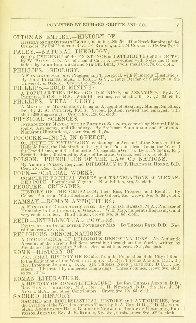 OTTOMAN EMPIRE.—HISTORY OF. History OF THE Ottoman Empire, including aSkefch ofthe Greek Empire and the Crusades. By Col.Procter, Rev. J. E. Riddle,and J. M‘Conechy. Cr. 8vo, 7s. 6d. PALEY.—NATURAL THEOLOGY, Or, the EVIDENCE of the EXISTENCE and ATTRIBUTES of the DEITY, by W. Paley, D.D., Archdeacon of Carlisle, new edition with Notes and Disser- tations by Lord Brougham and Sir Ch. Bell, 3 vols. small 8vo, 7s. 6d. cloth. PHILLIPS.—GEOLOGY. A Manual of Geology, Practical and Theoretical, with Numerous Illustrations. By John Phillips, M.A., F.R.S., P.G.S., Deputy Reader of Geology in the University of Oxford. Crown 8vo. 12s. 6d. PHILLIPS.—GOLD MINING ; A POPULAR TREATISE on GOLD-MINING, and ASSAYING. By J. A. Phillips, F.C.S., F.G.8. With Illustrations, second edit., fols. 8vo,2s. 6d. cloth. PHILLIPS.—METALLURGY; A Manual of Metallurgy: being an Account of Assaying, Mining, Smelting, &c., by J. A. Phillips, F.C.S. Second Edition, revised and enlarged, with above 200 Engravings. Crown Svo, 12s. 6d. cloth. PHYSICAL SCIENCES. Introductory Manual of the Physical Sciences, comprising Natural Philo- sophy, Astronomy, and Chemistry. By Professors Schoedler and Medlock. Numerous Illustrations, crown Svo, cloth, 5s. POCOCKE.—INDIA IN GREECE, Or, TRUTH IN MYTHOLOGY, containing an Account of the Sources of the Hellenic Race, the Colonization of Egypt and Palestine from India, the Wars of the Grand Lama, and the Bud’histic Propaganda in Greece. By E. Pococke, Esq. Second edition, illustrated by Maps of India and Greece, post Svo, 5s. cloth. POLSON.—PRINCIPLES OF THE LAW OF NATIONS, By Archer Polson, Esq., and DIPLOMACY by T. Hartwell Horne, B.D. Crown Svo, 3s. 6d. cloth. POPE.—POETICAL WORKS. COMPLETE POETICAL WORKS and TRANSLATIONS of ALEXAN- DER POPE. Portrait and Vignette. New Edition, Svo, 5s. cloth. PROCTER—CRUSADES. HISTORY OF THE CRUSADES; their Rise, Progress, and Results. By Colonel Procter. With Illustrations after Gilbert, &c. Crown Svo, 3s. 6d., cloth. RAMSAY.—ROMAN ANTIQUITIES; A Manual of Roman Antiquities. By William Ramsay, M.A., Professor of Humanity in the University of Glasgow. With Map, numerous Engravings, and very copious Index. Third edition, crovvn Svo, 8s. 6d. cloth. REID.—INTELLECTUAL POWERS. Essay's on the Intellectual Powers of Man. edition, crown Svo, .5s. RELIGIOUS DENOMINATIONS. By Thomas Reid, D.D. New A CYCLOPAEDIA OF RELIGIOUS DENOMINATIONS. An Authentic Account of the various Religions prevailing throughout the World, written by Members of the respective Bodies. Second edition, crown Svo, 5s. cloth. ROME—HISTORY OF. PICTORIAL HISTORY OF ROME, from the Foundation of the City of Rome to the Extinction of the Western Empire. By Rev. 'Thom.is Arnold, D.D., the Rev. Profc.ssor Jeremie, D.D., Sir Thomas Noon Talfourd, D.C.L., and others. Illustrated by numerous Engravings. Three Volumes, crown Svo, cloth extra, ill Is. ROMAN LITERATURE. A HISTORY OF ROMAN LITERATURE. By Rev. Thomas Arnold, D.D , Rev. Henry Thompson, M.A., Rev. .1. II. Newman, B.D., the Rev. J. M. Neale. M.A.. and other Contributors. Crown Svo, Ids. Gd. cloih. SACRED HISTORY. SACRED and ECCLE.SIASTICAL HISTORY and ANTIQUITIES, from the Creation of the World to our own Times, by b’. A. Cox, D.D., Fh D. Maurice, M.A., Archdeacon Hale, Bishop of Norm ich. Bishop of Hereford, Pro- fessor Jeremie, Rev. J. E. Riddle, &c., &c., G vols. crown Svo, £2 2s. cloth.