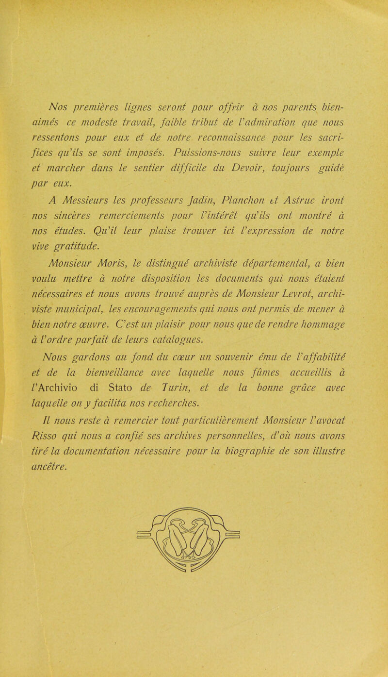 Nos premières lignes seront pour offrir à nos parents bien- aimés ce modeste travail, faible tribut de l'admiration que nous ressentons pour eux et de notre reconnaissance pour les sacri- fices qu'ils se sont imposés. Puissions-nous suivre leur exemple et marcher dans le sentier difficile du Devoir, toujours guidé par eux. A Messieurs les professeurs Jadin, Planchon et. Astruc iront nos sincères remerciements pour Vintérêt qu'ils ont montré à nos études. Qu'il leur plaise trouver ici l'expression de notre vive gratitude. Monsieur Moris, le distingué archiviste départemental, a bien voulu mettre à notre disposition les documents qui nous étaient nécessaires et nous avons trouvé auprès de Monsieur Levrot, archi- viste municipal, les encouragements qui nous ont permis de mener à bien notre œuvre. C'est un plaisir pour nous que de rendre hommage à l'ordre parfait de leurs catalogues. Nous gardons au fond du cœur un souvenir ému de l'affabilité et de la bienveillance avec laquelle nous fûmes accueillis à /’Archivio di Stato de Turin, et de la bonne grâce avec laquelle on y facilita nos recherches. Il nous reste à remercier tout particulièrement Monsieur l'avocat Risso qui nous a confié ses archives personnelles, d'où nous avons tiré la documentation nécessaire pour la biographie de son illustre ancêtre.