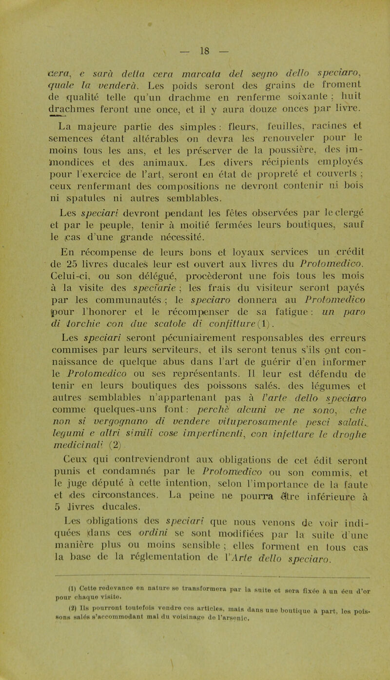 dertf, e sarà delta cera marcata del segno dello speciaro, quale la venderà. Les poids seront des grains de froment de qualité telle qu’un drachme en renferme soixante ; huit drachmes feront une once, et il y aura douze onces par livre. La majeure partie des simples: fleurs, feuilles, racines et semences étant altérables on devra les renouveler pour le moins tous les ans, et les préserver de la poussière, des jm- ïnondices et des animaux. Les divers récipients employés pour l’exercice de l’art, seront en état de propreté et couverts ; ceux renfermant des compositions 11e devront contenir ni bois ni spatules ni autres semblables. Les speciari devront pendant les fêles observées par le clergé et par le peuple, tenir à moitié fermées leurs boutiques, sauf le icas d’une grande nécessité. En récompense de leurs bons et loyaux services un crédit de 25 livres ducales leur est ouvert aux livres du Prolomedico. Celui-ci, ou son délégué, procéderont une fois tous les mois à la visite des speciarie ; les frais du visiteur seront payés par les communautés ; le speciaro donnera au Prolomedico (pour l’honorer et le récompenser de sa fatigue : un paru di 1torchic cou duc scatole di confitture (1). Les speciari seront pécuniairement responsables des erreurs commises par leurs serviteurs, et ils seront tenus s’ils pnt con- naissance de quelque abus dans l’art de guérir d’en informer le Prolomedico ou ses représentants. Il leur est défendu de tenir en leurs boutiques des poissons salés, des légumes et autres semblables n’appartenant pas à Varie dello speciaro comme quelques-uns font: perche alcuni ue ne sono, che non si uergognano di vendere vituperosamenle pesci s al ali. legumi e altri simili cose impertinenti, con infettare le droglre médicinali (2) Ceux qui contreviendront aux obligations de cet édit seront punis et condamnés par le Prolomedico ou son commis, et le juge député à cette intention, selon l’importance de la faute et ides circonstances. La peine 11e pourra êjtre inférieure à 5 J ivres ducales. Les obligations des speciari que nous venons de voir indi- quées (dans ces or dira se sont modifiées par la suite d'une manière plus ou moins sensible ; elles forment en tous cas la base de la réglementation de VArte dello speciaro. |1| Cotte rodovanco on nature ho transformera par la suite ot sera fixée ïi un écu d'or pour chaque vlsito. (2) Ils pourront toutefois vendre cos articles, mais dans une boutique .1 part, Ios pois- sons salés s’accommodant mal du volsine^o de l’arsenic,