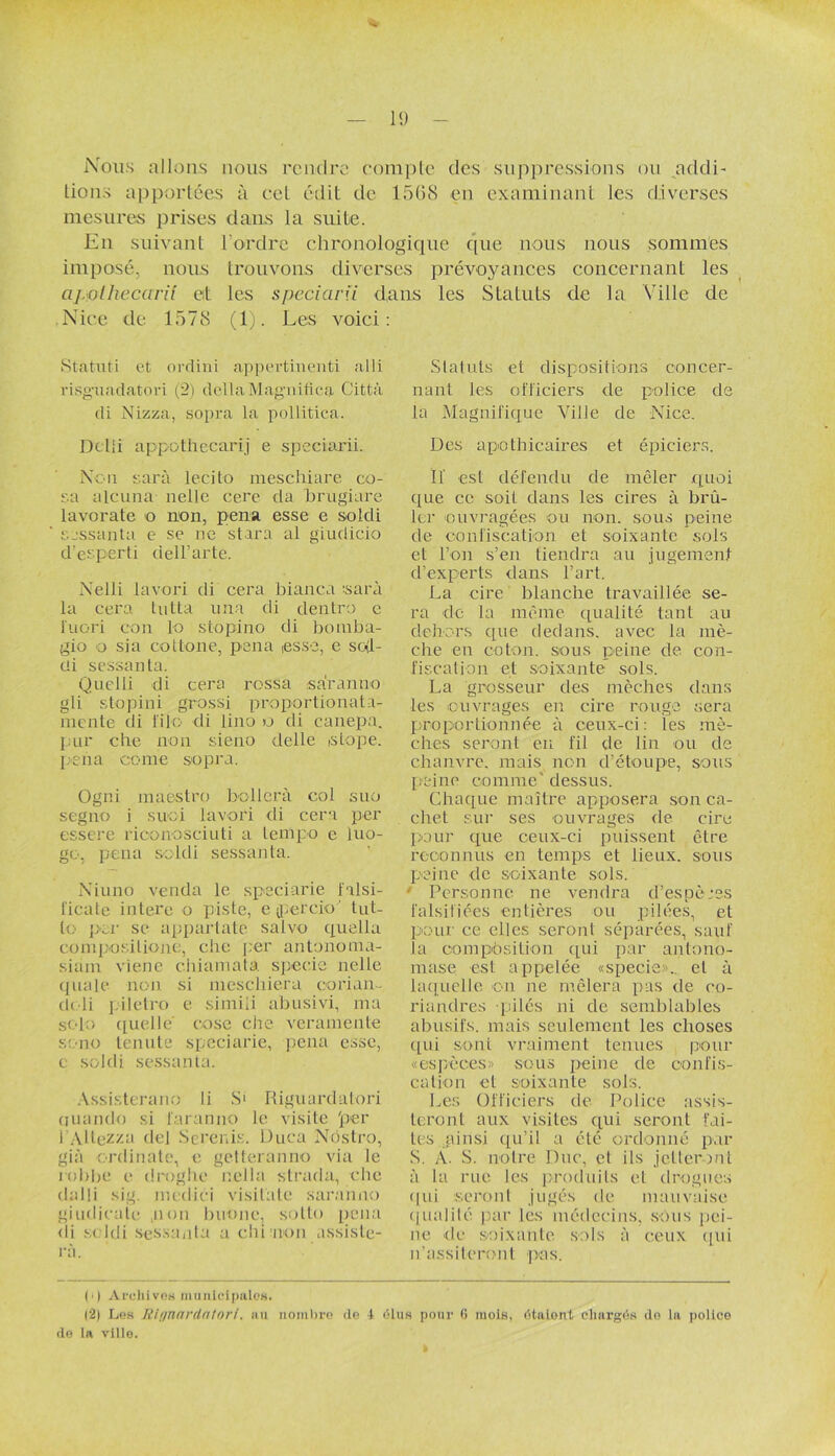 Nous allons nous rendre compte des suppressions ou addi- tions apportées à cet édit de 15(58 en examinant les diverses mesures prises dans la suite. En suivant l'ordre chronologique que nous nous sommes imposé, nous trouvons diverses prévoyances concernant les apolhecariî et les speciarïi dans les Statuts de la Ville de Nice de 1578 (1). Les voici: Statut! et ordini appertinenti alli risgaiadatori (2) delta Magnifica Città di Nizza, sopra la pollitica. Dclli appothecarij e speciarii. Non sarà lecito meschiare co- sa alcuna nelle cere da brugiare lavorate o non, pena. esse e sokli sessanta e se ne stara al giudicio d’esperti dell’arte. Nelli lavori di cera bianca :sarà la cera lutta una di dentro e luori con lo stopino di bomba- gio o sia cottone, pena ,esse, e sed- üi sessanta. Quelii di cera rossa .suranné gli stopini grossi proportionata- mente di li 1 o di lino u di caiiepa. pur che non sieno delle istope. pena corne sopra. Ogni maestro bollcrà col suo segno i suai lavori di cera per essere rioonosciuti a tempo e luo- go, pena soldi sessanta. Niuno vend a le speciarie lalsi- iicale inlerc o piste, e jpercio' tut- lo per se appartate salvo quella compositions, che per antonomo- siam viene c.hiamata specie nelle quale non si mescliiera oorian- de li piletix) e simili abusivi, ma solo quelle cose che veramente sono tenute speciarie, pena esse, e soldi sessanta. Assisterano li S' Riguardatori nuando si l'aranno le visite 'per l AUezza del Serenis. Duca Nostro, già ordinate, e getteranno via le robbe e droghe nella strada, clic dalli sig. mcdici visitait* saranno giudicate non btione, sotto pena <li s < ldi sessaiita a ch i non assiste- ra. Statuts et dispositions concer- nant les officiers de police de la Magnifique Ville de Nice. Des apothicaires et épiciers. ïï est défendu de mêler quoi que ce soit dans les cires à brû- ler ouvragées ou non. sous peine de confiscation et soixante sols et l’on s’en tiendra au jugement d’experts dans l’art. La cire blanche travaillée se- ra de la même qualité tant au dehors que dedans, avec la mè- che en coton, sous peine de con- fiscation et soixante sols. La grosseur des mèches dans les ouvrages en cire rouge sera proportionnée à ceux-ci : les mè- ches seront en fil de lin ou de chanvre, mais non d’étoupe, sous peine comme' dessus. Chaque maître apposera son ca- chet sur ses ouvrages de cire pour que ceux-ci puissent être reconnus en temps et lieux, sous peine de soixante sols. • Personne ne vendra d’espèces falsifiées entières ou pilées, et pour ce elles seront séparées, sauf la composition qui par antono- mase est appelée «specie»... et à laquelle on ne mêlera pas de co- riandres -pilés ni de semblables abusifs, mais seulement les choses cpii sont vraiment tenues pour «espèces» scus peine de confis- cation et soixante sols. Les Officiers de Police assis- teront aux visites qui seront fai- tes ainsi qu’il a été ordonné par S. À. S. notre Duc, cl ils jetteront à la rue les produits et drogues <pii seront jugés de mauvaise qualité par les médecins, sous pei- ne de soixante sols à ceux (pii n’assiteront pus. (0 Archives municipales. (2) Les Rlgnardatori. au nombre (le 1 élus pour (i mois, étalon! chargés do la police de la ville.