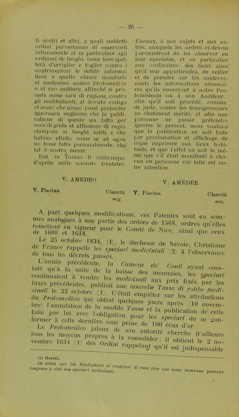 ti nostri et a 11ri, a cjuali suddetti ordini perverranno di osservarli intieramente et in particolare agli ordinari de luoghj. corne loro spet- terà d’invigilar e toglier contro i oontraventori le débité informa- tion i e quelle chiuse mandarle al medesimo nostro Protomedico o al suo auditore, affinchè si pro- céda corne sarà di ragione, contro gli inubbidienti, al dovuto castigo et accio’ che niuno possi pretender ignoranza vogliamo che la pnbli- catione di queste sia fatta per voce di grida et affissione di copia stampata ai luoghi soliti, e che habbia effetto corne se ad ognu no fosse fatta personalmente: che tal è nostra mente. Dat. in Torino li vihticinque d’aprile mille seicento trentatre. V. AMEDEO Y- Pisciaa Claretti seg. Fiscaux, à nos sujets et aux au- tres. auxquels les ordres ci-dessus parviendront de les observer en leur ensemble, et en particulier aux «ordinaires des lieux ainsi qu’il leur appartiendra, de veiller et de prendre sur les contreve- nants les informations nécessai- res qu’ils enverront à notre Pro- tomédecin ou à son Auditeur, afin qu’il soit procédé, comme de juste, contre les transgresseurs au châtiment mérité, et afin aue personne ne puisse prétendre ignorer le présent, nous voulons que la publication en soit faite par proclamation et affichage, de copie imprimée aux lieux habi- tuels. et que l’effet en soit le mê- me que s’il était manifesté à cha- cun en personne car telle est no- tre intention. V. AMÉDÉE Y. Piscina Claretti sec. mt onïLC|UelC!UeS m°difications’ ces Patentes sont en som- mes analogues a une partie des ordres de 1568, ordres qu’elles demS' eetn ir POUr 16 Comté de Nice, ainsi de^rfnce rannel/e8!4’ (1FIe ,duchesse de Savoie, Christiane de tm^sŒî irr mediCMaU (2) à L’année précédente, la Camp™ ru r taxes précédentes, publiait une nouvelle TaL, 0“ cinali le 22 octobre élj r’éton -, ( robbe medi- du Protomedico qui obtint qûelque/jon’re “aprèf tTo>b'Üi°nS hrej I annulation de la susdite Tassa et i„ „ , , i' novem- taite par lui avec l’obligation pour les 1 b.llc?t“n ,le natta former à ce„e dennére sous “ e°- tous les moycnrPropresX “y?™ cherche «'ailleurs veinbre ml (!) * 2 (1) Borelli, ~ (Ü) Ainsi <iiio Iob Fondlghlerl 0t reunn*.., ,■ touJourH a côté dos speciari mecUcinali. ' ' ' nbe Vh’e <iue nous trouvons presque