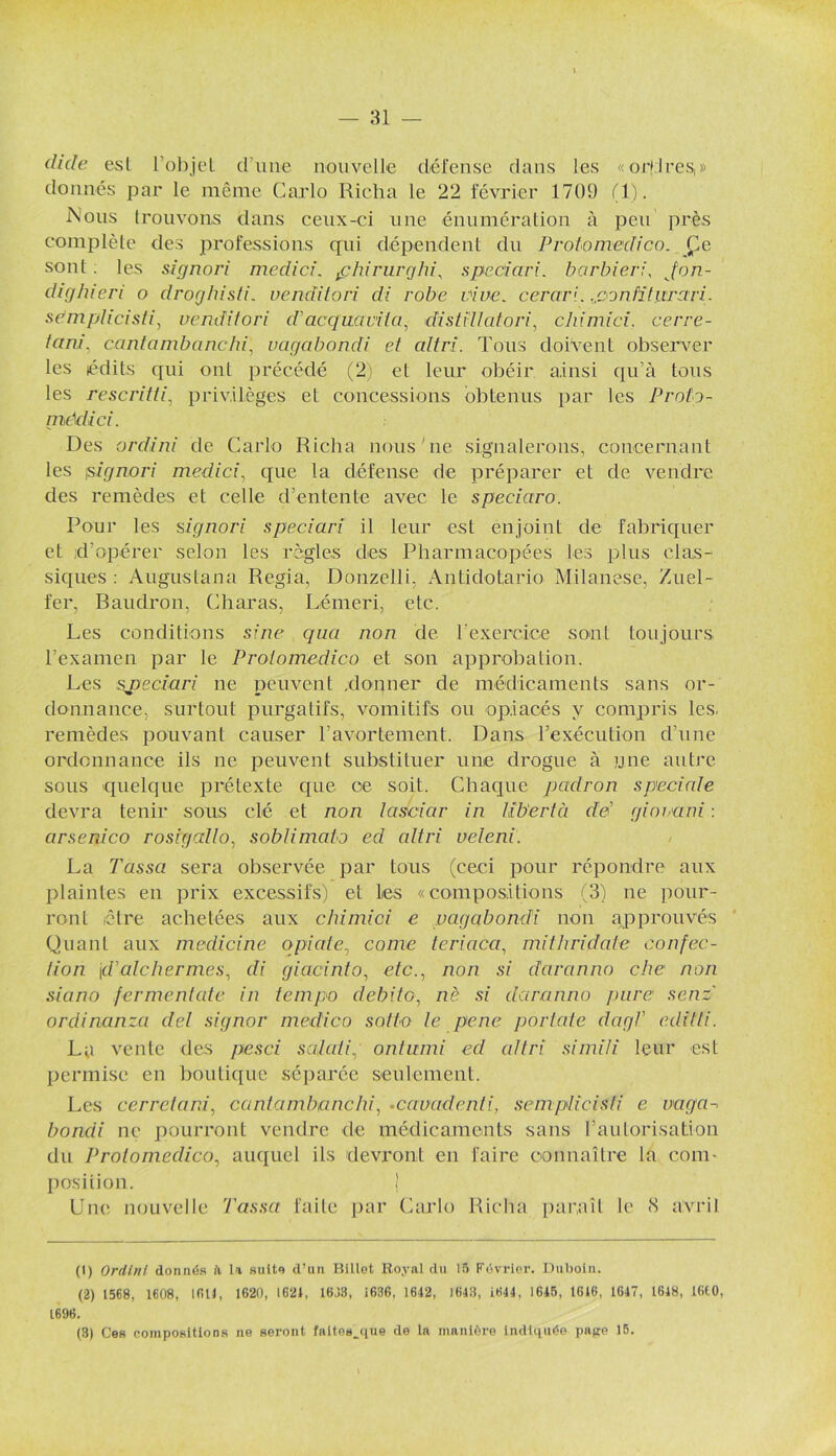 dide est l’objet d'une nouvelle défense dans les «orfires,» donnés par le même Carlo Richa le 22 février 1709 (1). Nous trouvons dans ceux-ci une énumération à peu près complète des professions qui dépendent du Protomedico. Çe sont . les signori mcdici. f hirurghi, spcciari. barbier;, Jon- dighieri o droghisti. venditori di robe vive, cerari. confîtiirari. scmplicisti, venditori d'acquavila, distillai on', chimici, cerre- tam\ cantambanchi, vagabondi et altri. Tous doivent observer les édits qui oui précédé (2) et leur obéir ainsi qu’à tous les rescritti, privilèges et concessions obtenus par les Protg- médici. Des ordini de Carlo Richa nous'ne signalerons, concernant les is ignori m edi ci, que la défense de préparer et de vendre des remèdes et celle d’entente avec le speciaro. Pour les signori speciari il leur est enjoint de fabriquer et d’opérer selon les règles des Pharmacopées les plus clas- siques : Airgustana Regia, Donzelli. Antidotario Milanese, Zuel- fer, Raudron, Charas, Lémeri, etc. Les conditions sine qua non de l'exercice sont toujours l’examen par le Protomedico et son approbation. Les speciari ne peuvent .donner de médicaments sans or- donnance, surtout purgatifs, vomitifs ou opiacés y compris les. remèdes pouvant causer l'avortement. Dans l'exécution d’une ordonnance ils ne peuvent substituer une drogue à une autre sous quelque prétexte que ce soit. Chaque padron spéciale devra tenir sous clé et non lasciar in Ub'ertà de’ giorani : arsenico rosigallo, soblimato ed altri ueleni. La Tassa sera observée par tous (ceci pour répondre aux plaintes en prix excessifs) et Les «compositions (3) ne pour- ront être achetées aux chimici e vagabondi non approuvés Quant aux medicinc opiate, corne teriaca, mithridatc confec- tion jd'alchermes, di giacinto, e/e., non si daranno che non sia no fermenlate in tempo débite, ne si daranno pure senz ordinanza del signer medico sotte le pene portate dagV editti. La vente des pesci salaii, ontumi ed altri simili leur est permise en boutique séparée seulement. Les cerretani, cantambanchi, •cavadenti, semplicisfi e vaga-■ bondi ne pourront vendre de médicaments sans l’autorisation du Protomedico, auquel ils devront en faire connaître la com- position. ! Une nouvelle Tassa faite par Carlo Richa paraît le «S avril (1) Orclini donnés i\ 1a suito d’an Billet Royal du 15 Février. Duboin. (2) 1568, 1608, LfUJ, 1620, 1621, 1633, 1636, 1642, 1643, 1644, 1645, 1616, 1647, 1648, 1660, 1696. (3) Ces compositions ne seront faltes_que de la manière indiquée pape 15.