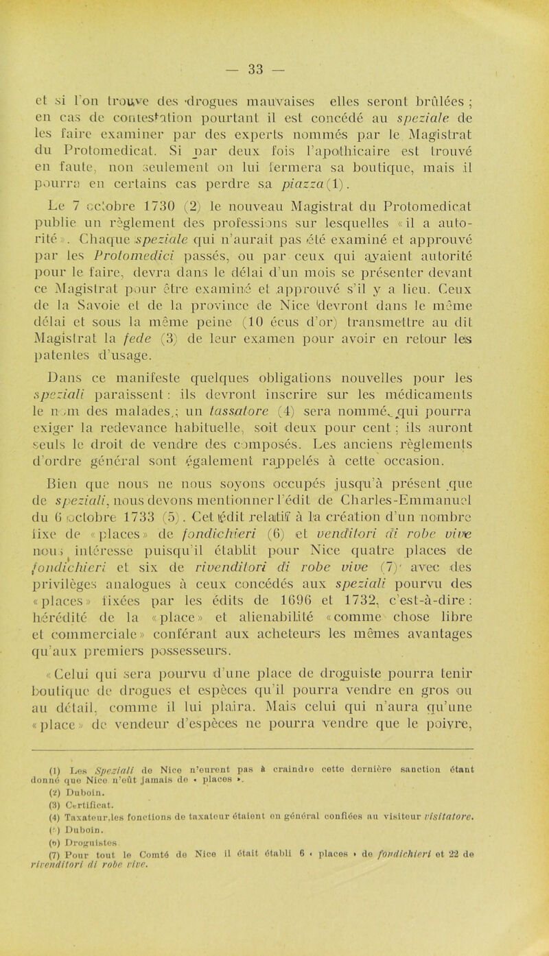 et si l'on trouve des ■drogues mauvaises elles seront brûlées ; en cas de contestation pourtant il est concédé au speziale de les faire examiner par des experts nommés par le Magistrat du Protomedicat. Si par deux fois P apothicaire est trouvé en faute, non seulement on lui fermera sa boutique, mais .il pourra en certains cas perdre sa picizza ( 1). Le 7 octobre 1730 (2) le nouveau Magistrat du Protomedicat publie un règlement des professions sur lesquelles «il a auto- rité . Chaque speziale qui n’aurait pas éLé examiné et approuvé par les Protomedici passés, ou par ceux qui avaient autorité pour le faire, devra dans le délai d’un mois se présenter devant ce Magistrat pour être examiné et approuvé s’il y a lieu. Ceux de la Savoie et de la province de Nice 'devront dans le même délai et sous la même peine (10 écus d’or) transmettre au dit Magistrat la fecle (3) de leur examen pour avoir en retour le!s patentes d’usage. Dans ce manifeste quelques obligations nouvelles pour les speziali paraissent : ils devront inscrire sur les médicaments le nom des malades,; un tassptore (4) sera nommée cpii pourra exiger la redevance habituelle, soit deux pour cent ; ils auront seuls le droit de vendre des composés. Les anciens règlements d’ordre général sont également rappelés à cette occasion. Bien que nous ne nous soyons occupés jusqu’à présent que de speziali, nous devons mentionner l’édit de Charles-Emmanuel du 6 octobre 1733 (5). Cet ledit relatif à l:a création d’un nombre fixe de «places» de fondiehieri (6) et uenditori di robe vive nous intéresse puisqu’il établit pour Nice quatre places de fondiehieri et six de ri uenditori di robe vive (1)' avec des privilèges analogues à ceux concédés aux speziali pourvu des «places» fixées par les édits de 1696 et 1732, c’est-à-dire: hérédité de la «place» et aliénabilité «comme chose libre et commerciale» conférant aux acheteurs les mêmes avantages qu’aux premiers possesseurs. ■ Celui <iui sera pourvu d’une place de droguiste pourra tenir boutique de drogues et espèces qu’il pourra vendre en gros ou au détail, comme il lui plaira. Mais celui qui n’aura qu’une «place de vendeur d’espèces ne pourra vendre que le poivre, (1) Les Speziali de Nice n’eurent pas à craindie cette dernière sanction étant donné que Nice n’eût jamais de • places ». (2) Duboin. (3) Certificat. (4) Taxateur,les fonctions de taxateur étaient on général confiées au visiteur visitatorc. (f) Duboin. (t>) Droguistes (7) Pour tout le Comté de Nice il ôtait établi 6 . places » do fondiehieri et 22 de rlvenditori di robe vive.