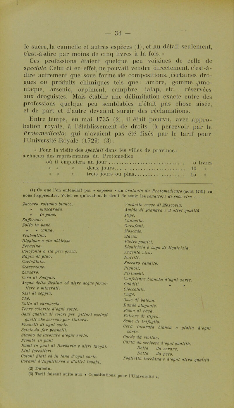 le sucre,la cannelle et autres espèces ( 1 ), et au détail seulement, t'est-à-Iciire par moins de cinq livres à la fois.» Ces professions étaient quelque peu voisines de celle de spéciale. Celui-ci en effet, ne pouvait vendre directement, c’est-à- dire autrement que sous forme de compositions..certaines dro- gues ou produits chimiques tels que : ambre, .gomme Ciamo- niaque, arsenic, orpiment, camphre, jalap, etc... réservées aux droguistes. Mais établir une délimitation exacte entre des professions quelque peu semblables n’était pas chose aisée, et de part et d’autre devaient surgir des réclamations. Entre temps, en mai 1735 (2), il était pourvu, avec appro- bation royale, à l’établissement de droits (à percevoir par le Protomedicato) (qui n’avaient p,as été fixés par le tarif pour l’Université Royale (1729) (3). « Pour la visite des speziali dans les villes de province : à chacun des représentants du Protomedico oii il emploiera un jour 5 livres « « « deux jours 10 » « « « trois jours ou plus 15 » (1) Ce que l’on entendait par « espèces » un ordinato du Protomedicato (août 1734) va nous l’apprendre. Voici ce qu’avaient le droit de tenir les vendit or i di robe vive : Vachette rosse di Moscovia. Amido di Fiandra e d'altri qualité. Znccaro rottamo bianco. » mascarada » in pane. Zafferano. Zolfo in pane. » » canna. Trabentina. B i agi one o sia abbiesso. Perasina. Co lof on la o sia pece greca. B agi a di pi no. CariofUata. Scavezzone. Zenzaro. Cera di Sadgna. Acqna délia Regina ed altre acqne foras- tiere e minerali. Ossl di seppia. Thé. Colla di carnncclo. Terre co/or i te d’ognl sorte. Ogni qnalilà dt çotori per pittori esclusi quelli chc servono per ttntnra. Pennelll di ogni sorte. Setole da far pennelli. Ht a g no da lavorarc d’ognl sorte. Plomb/ In puni Kami in panl di Barbarie e altri Inoght. Liai forestlen. Cotonl lMali ed In lana d’ognl sorte. Coram i d’Inghllterra c d’altri ! no glu,. (2) Du bol n. (3) Tarif faisant suite aux « Constitutions Pepe. Cannella. Oarofani. Moscade. Macis. Pietre pomici. Liqnirizia e sugo di liqnirizia. Argento vivo. Dattili. Znccaro candito. Pignoli. Pistacchi. Confettnre blanche d’ogni sorte. Canditi » , Cioccolate. Caffê. Osso di balcna. Bande stagnate. Fnnto di rasa. Polvere di Cipro. Semc di trifoglio. Cera lavorata bianca c gialla d’oqni sorte. Corde da violino. ( arta da scrivere d’ogni qualité. Dette da verare. Detta da peso. l oglietta tnrchina e d’ogni ultra qnahtà. pour l’Université ».