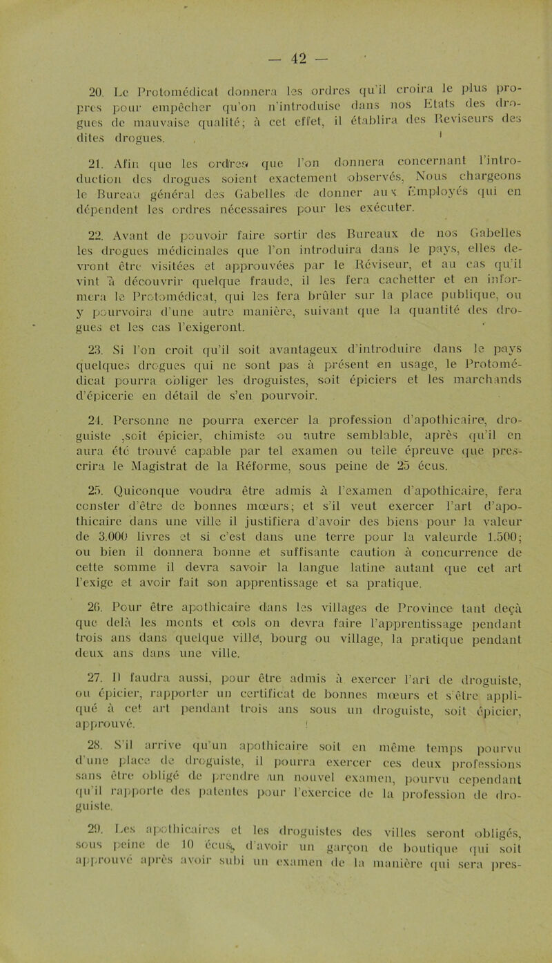 20. Le Protomédicat donnera les ordres qu'il croira le plus près pour empêcher qu’on n’introduise dans nos Etats des gués de mauvaise qualité; à cet effet, il établira des Réviseurs dites drogues. , 1 pro- d ro- des 21. Afin que les ordfrea que l’on donnera concernant 1 intro- duction des drogues soient exactement observés, Nous chargeons le Bureau général des Gabelles de donner aux Employés qui en dépendent les ordres nécessaires pour les exécuter. 22. Avant de pouvoir faire sortir des Bureaux de nos Gabelles les drogues médicinales que l’on introduira dans le pays, elles de- vront être visitées et approuvées par le Réviseur, et au cas qu:il vint a découvrir quelque fraude, il les fera cachetter et en infor- mera le Protomédicat, qui les fera brûler sur la place publique, ou y pourvoira d’une autre manière, suivant que la quantité des dro- gues et les cas l’exigeront. 23. Si l’on croit qu’il soit avantageux d’introduire dans le pays quelques drogues qui ne sont pas à présent en usage, le Protomé- dicat pourra obliger les droguistes, soit épiciers et les marchands d’épicerie en détail de s’en pourvoir. 21. Personne ne pourra exercer la profession d’apothicaire, dro- guiste ,soit épicier, chimiste ou autre semblable, après qu’il en aura été trouvé capable par tel examen ou telle épreuve que pres- crira le Magistrat de la Réforme, sous peine de 23 écus. 23. Quiconque voudra être admis à l’examen d’apothicaire, fera ccnster d’être de bonnes mœurs; et s’il veut exercer l’art d’apo- thicaire dans une ville il justifiera d’avoir des biens pour la valeur de 3.000 livres et si c’est dans une terre pour la valeurde 1.500; ou bien il donnera bonne et suffisante caution à concurrence de cette somme il devra savoir la langue latine autant que cet art l’exige et avoir fait son apprentissage et sa pratique. 26. Pour être apothicaire dans les villages de Province tant deçà que delà les monts et cols on devra faire l’apprentissage pendant trois ans dans quelque ville*, bourg ou village, la pratique pendant deux ans dans une ville. 27. 11 faudra aussi, pour être admis à exercer l’art de droguiste, ou épicier, rapporter un certificat de bonnes mœurs et s'être appli- qué à cet art pendant trois ans sous un droguiste, soit épicier, approuvé. ; 2<S. S il arrive qii un apothicaire soit en même temps pourvu d une place de droguiste, il pourra exercer ces deux professions sans être obligé de prendre /un nouvel examen, pourvu cependant (pi il rappoi le des patentes pour 1 exercice de la profession de dro- guiste. 29. Les apothicaires et les droguistes des sous peine de 10 écusj, d’avoir un garçon approuve après avoir subi un examen de la villes seront obligés, de boutique qui soit manière «pii sera près-