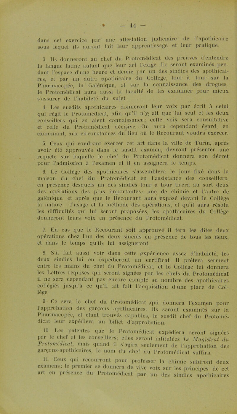 dans cet exercice par une attestation judiciaire de I apothicaire sous lequel ils auront fait leur apprentissage et leur pratique. / 3 Ils donneront au chef du Protomédicat des preuves d’entendre la langue latine autant que leur art 1 exige. Ils seront examinés pen- dant l’espace d’une heure et demie par un des sindics des apothicai- res, et par un autre apothicaire du Collège tour a tour sur la Pharmacopée, la Galénique, et sur la connaissance des drogues: le Protomédicat aura aussi la faculté de les examiner pour mieux s'assurer de l’habileté du sujet. 4. Les susdits apothicaires donneront leur voix par écrit a celui qui. régit le Protomédicat, afin qu'il n’y; ait que lui seul et les deux conseillers qui en aient connaissance; cette voix sera consultative et celle du Protomédicat décisive. On aura cependant égard, en examinant, aux circonstances du lieu où le Recourant voudra exercer. 5. Ceux qui voudront exercer cet art dans la ville de Turin, après avoir été approuvés dans le susdit examen, devront présenter une requête sur laquelle le chef du Protomédicat donnera son décret pour l’admission à l’examen et il en assignera le temps. G. Le Collège des apothicaires s’assemblera le jour fixé dans la maison du chef du Protomédicat en l’assistance des conseillers, en présence desquels un des sindics tour à tour tirera au sort deux des opérations des plus importantes: une de chimie et l’autre de galénique, et après que le Recourant aura exposé devant le Collège la nature. l’usage et la méthode des opérations, et qu’il aura résolu les difficultés qui lui seront proposées, les apothicaires du Collège donneront leurs voix en présence du Protomédicat. 7. En cas que le Recourant soit approuvé il fera les dites deux opérations chez l’un des deux sincids en présence de tous les deux, et dans le temps qu’ils lui assigneront. 8. S’il fait aussi voir idans cette expérience assez d’habileté, les deux sindics lui en expédieront un certificat. Il prêtera serment entre les mains du chef du Protomédicat, et le Collège lui donnera les Lettres requises qui seront signées par les chefs du Protomédicat il ne sera cependant pas encore compté au nombre des apothicaires collégiés jusqu’à ce qu’il ait rail l’acquisition d’une place de Col- lège. ü. Ce sera le chef du Protomédicat .qui donnera l’examen pour 1 approbation des garçons apothicaires; ils seront examinés sur la I harmucopée, et étant trouvés capables, le susdit chef du Protomé- dicat leur expédiera un billet d’approbation. 10. Les patentes (|ue le par le chef et les conseillers Protomédicat, mais quand il garçons-apothicaires, le nom Protomédicat expédiera seront signées ; elles seront intitulées Le Magistrat du s agira seulement de l’approbation des du chef du Protomédicat suffira. 11. (.eux (pii iecourront pour professer la chimie subiront deux examens: le premier se donnera de vive voix sur les principes de cet art en présence du Protomédicat par un des sindics apothicaires