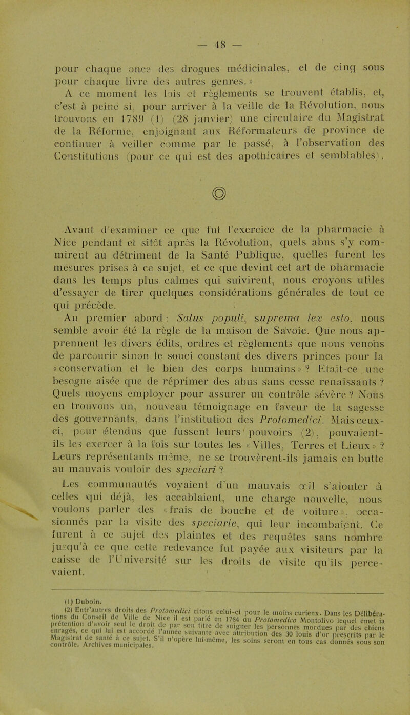 pour chaque once des drogues médicinales, et de cinq sous pour chaque livre des autres genres.» A ce moment les lois et règlements se trouvent établis, et, c’est à peine si, pour arriver à la veille de la Révolution, nous trouvons en 1789 (1) (28 janvier) une circulaire du Magistrat de la Réforme, enjoignant aux Réformateurs de province de continuer à veiller comme par le passé, à l’observation des Constitutions (pour ce qui est des apothicaires et semblables). Avant d’examiner ce que lut l’exercice de la pharmacie à .Nice pendant et sitôt après la Révolution, quels abus s’y com- mirent au détriment de la Santé Publique, quelles furent les mesures prises à ce sujet, et ce que devint cet art de oharmacie dans les temps plus calmes qui suivirent, nous croyons utiles d’essayer de tirer quelques considérations générales de tout ce qui précède. Au premier abord : Sains populi, suprema lex csto, nous semble avoir été la règle de la maison de Sa'voie. Que nous ap- prennent les divers édits, ordres et règlements que nous venons de parcourir sinon le souci constant des divers princes pour la «conservation et le bien des corps humains»? Etait-ce une besogne aisée que de réprimer des abus sans cesse renaissants ? Quels moyens employer pour assurer un contrôle sévère ? Nous en trouvons un, nouveau témoignage en faveur de la sagesse des gouvernants, dans l’institution des Protomedici. Mais ceux- ci, pour étendus que fussent leurs ' pouvoirs (2), pouvaient- ils les exercer a la fois sur toutes les «Villes, Terres et Lieux» ? Leurs représentants môme, ne se trouvèrent-ils jamais en butte au mauvais vouloir des speciari ? Les communautés voyaient d’un mauvais oeil s’ajouter à celles qui déjà, les accablaient, une charge nouvelle, nous voulons parler des «Irais de bouche et de voiture», occa- sionnés par la visite des speciarie, qui leur incombaient. Le furent a ce sujet des plaintes et des requêtes sans nombre ju qu a ce que celle redevance lut payée aux visiteurs par la caisse de I l nivcrsilé sur les droits de visite qu ils perce- vaient. (1) Duboin. tion!2du'ronsênrSHerViiieeH P'l?.tom.c.clicit ci,0,.s celui-ci pour le moins curieux. Dans les Délibéra- tions du Conseil de Ville de Nice il est parle en 1784 ou Protomcdico Montolivo lequel emet ia prétention d avo r seul le droit de par son titre de soigner les personnes mordues par des chiens enrages, ce qui lui est accordé I année suivante avec attribution des 30 louis d’or prescrits par le «*» ~ «« »• donnas sous son