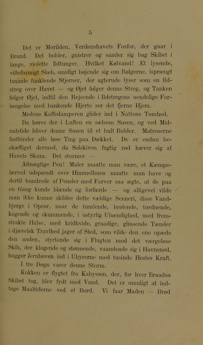 Det er Morilden, Verdenshavets Fosfor, der gaar i Brand. Det bobler, gnistrer og samler sig bag Skibet i lange, violette Ildtunger. Hvilket Kølvand! Et lysende, vilteformigt Slæb, smidigt bøjende sig om Bølgerne, isprængt tusinde funklende Stjerner, der agterude lyser som en Ud- streg over Havet -- og Øjet følger denne Streg, og Tanken følger Øjet, indtil den Rejsende i Udstregens uendelige For- længelse med bankende Hjerte ser det fjerne Hjem. Medens Katfedamperen glider ind i Nattens Tomhed. Da høres der i Luften en sælsom Susen, og ved Mid- natstide bliver denne Susen til et hult Bulder. Matroserne fastbinder alle løse Ting paa Dækket. De er endnu be- skæftiget dermed, da Solskiven fugtig rød hæver sig af Havets Skum. Det stormer — Afmægtige Pen! Maler maatte man være, et Kæmpe- lærred udspændt over Himmelbuen maatte man have og dertil hundrede af Pensler med Farver saa ægte, at de paa en Gang kunde blænde og forfærde — og alligevel vilde man ikke kunne skildre dette vældige Sceneri, disse Vand- bjerge i Oprør, naar de tumlende, brølende, tordnende, kogende og skummende, i ustyrlig Ubændighed, med frem- strakte Halse, med kridhvide, graadige, glinsende Tænder i djævelsk Travlhed jager af Sted, som vilde den ene opæde den anden, styrtende sig i Flugten mod det værgeløse Skib, der klagende og stønnende, vaandende sig i Havnsnød, hugger Jernboven ind i Uhyrerne med tusinde Hestes Kraft. I tre Døgn varer denne Storm. Kokken er flygtet fra Kabyssen, der, for hver Braadsø Skibet tog, blev fydt med Vand. Det er umuligt at ind- tage Maaltiderne ved et Bord. Vi faar Maden — Brød