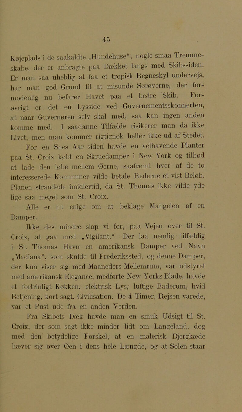 Køjeplads i de saakaldte „Hundehuse“, nogle smaa Tremme- skabe, der er anbragte paa Dækket langs med Skibssiden. Er man saa uheldig at faa et tropisk Regneskyl undervejs, har man god Grund til at misunde Sørøverne, der for- modenlig nu befarer Havet paa et bedre Skib. For- øvrigt er det en Lysside ved Guvernementsskonnerten, at naar Guvernøren selv skal med, saa kan ingen anden komme med. I saadanne Tilfælde risikerer man da ikke Livet, men man kommer rigtignok heller ikke ud af Stedet. For en Snes Aar siden havde en velhavende Planter paa St. Croix købt en Skruedamper i New York og tilbød at lade den løbe mellem Øerne, saafremt hver af de to interesserede Kommuner vilde betale Rederne et vist Beløb. Planen strandede imidlertid, da St. Thomas ikke vilde yde lige saa meget som St. Croix. Alle er nu enige om at beklage Mangelen af en Damper. Ikke des mindre slap vi for, paa Vejen over til St. Croix, at gaa med „Vigilant. Der laa nemlig tilfældig i St. Thomas Havn en amerikansk Damper ved Navn „Madiana“, som skulde til Frederikssted, og denne Damper, der kun viser sig med Maaneders Mellemrum, var udstyret med amerikansk Elegance, medførte New Yorks Blade, havde ot fortrinligt Køkken, elektrisk Lys,- luftige Baderum, hvid Betjening, kort sagt. Civilisation. De 4 Timer, Rejsen varede, var et Pust ude fra en anden Verden. Fra Skibets Dæk havde man en smuk Udsigt til St. Croix, der som sagt ikke minder lidt om Langeland, dog med den betydelige Forskel, at en malerisk Bjergkæde hæver sig over Øen i dens hele Længde, og at Solen staar
