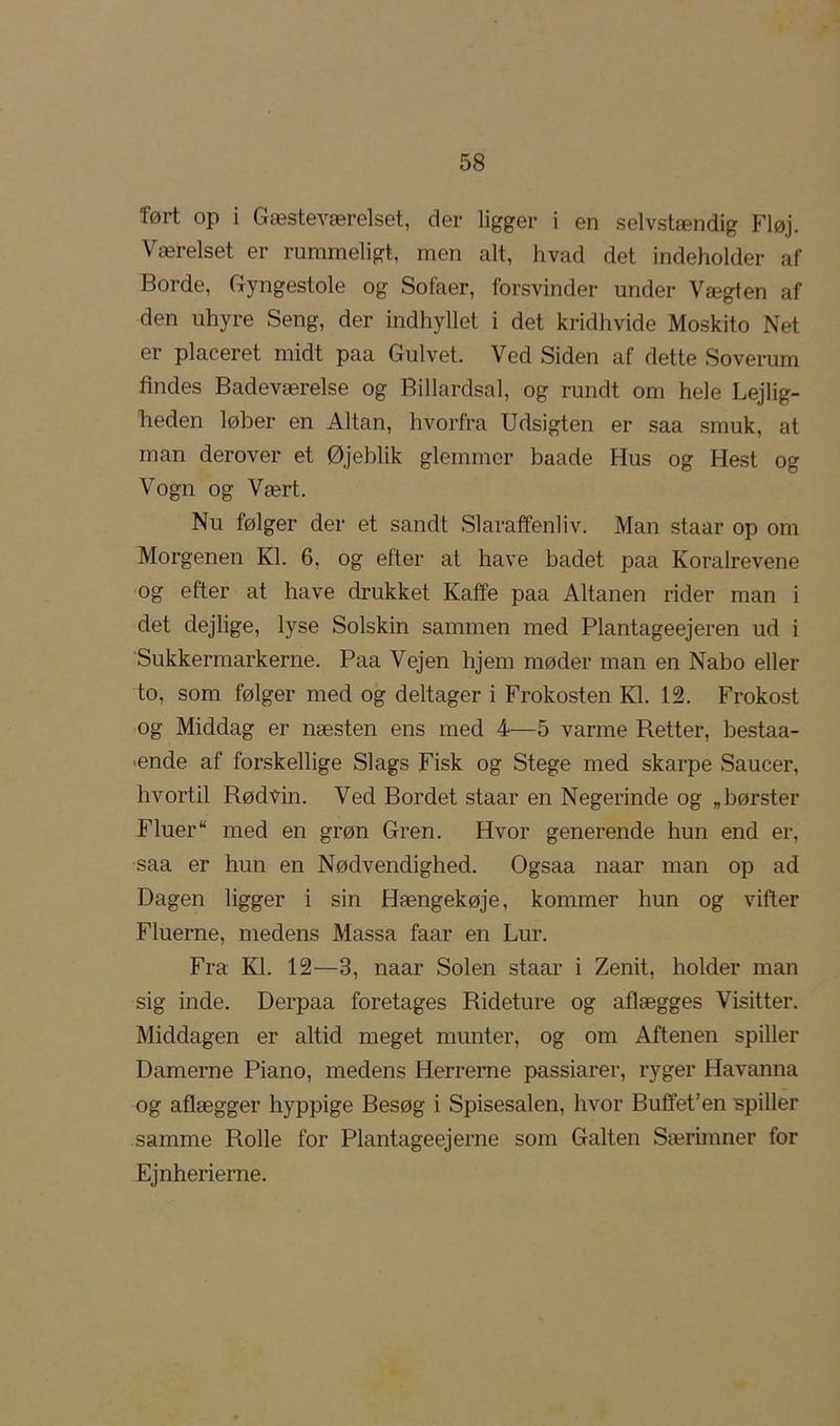 ført op i Gæsteværelset, der ligger i en selvstændig Fløj. Værelset er rummeligt, men alt, hvad det indeholder af Borde, Gyngestole og Sofaer, forsvinder under Vægten af den uhyre Seng, der indhyllet i det kridhvide Moskito Net er placeret midt paa Gulvet. Ved Siden af dette Soverum findes Badeværelse og Billardsal, og rundt om hele Lejlig- heden løber en Altan, hvorfra Udsigten er saa smuk, at man derover et Øjeblik glemmer baade Hus og Hest og Vogn og Vært. Nu følger der et sandt Slaraffenliv. Man staar op om Morgenen Kl. 6, og efter at have badet paa Koralrevene og efter at have drukket Kaffe paa Altanen rider man i det dejlige, lyse Solskin sammen med Plantageejeren ud i 'Sukkermarkerne. Paa Vejen hjem møder man en Nabo eller to, som følger med og deltager i Frokosten Kl. 12. Frokost og Middag er næsten ens med 4—5 varme Retter, bestaa- ænde af forskellige Slags Fisk og Stege med skarpe Saucer, hvortil Rødvin. Ved Bordet staar en Negerinde og „børster Fluer med en grøn Gren. Hvor generende hun end er, saa er hun en Nødvendighed. Ogsaa naar man op ad Dagen ligger i sin Hængekøje, kommer hun og vifter Fluerne, medens Massa faar en Lur. Fra Kl. 12—3, naar Solen staar i Zenit, holder man sig inde. Derpaa foretages Rideture og aflægges Visitter. Middagen er altid meget munter, og om Aftenen spiller Damerne Piano, medens Herrerne passiarer, ryger Havanna og aflægger hyppige Besøg i Spisesalen, hvor Buffet’en ispiller samme Rolle for Plantageejerne som Galten Særimner for Ejnherierne.