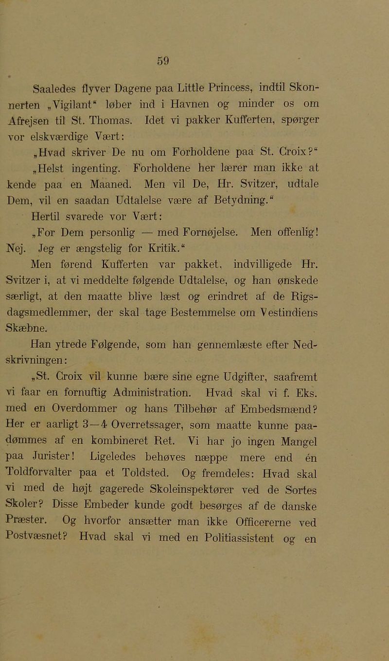 Saaledes flyver Dagene paa Little Princess, indtil Skon- nerten „VigilanP* løber ind i Havnen og minder os om Afrejsen til St. Thomas. Idet vi pakker Kufferten, spørger vor elskværdige Vært: „Hvad skriver De nu om Forholdene paa St. Croix?“ „Helst ingenting. Forholdene her lærer man ikke at kende paa en Maaned. Men vil De, Hr. Svitzer, udtale Dem, vil en saadan Udtalelse være af Betydning. Hertil svarede vor Vært: „For Dem personlig — med Fornøjelse. Men offenlig! Nej. Jeg er ængstelig for Kritik. Men førend Kufferten var pakket, indvilligede Hr. Svitzer i, at vi meddelte følgende Udtalelse, og han ønskede særligt, at den maatte blive læst og erindret af de Rigs- dagsmedlemmer, der skal tage Bestemmelse om Vestindiens Skæbne. Han ytrede Følgende, som han gennemlæste efter Ned- skrivningen : „St. Croix vil kunne bære sine egne Udgifter, saafremt vi faar en fornuftig Administration. Hvad skal vi f. Eks. med en Overdommer og hans Tilbehør af Embedsmænd? Her er aarligt 3 — 4 Overretssager, som maatte kunne paa- dømmes af en kombineret Ret. Vi har jo ingen Mangel paa Jurister! Ligeledes behøves næppe mere end én Toldforvalter paa et Toldsted. Og fremdeles: Hvad skal vi med de højt gagerede Skoleinspektører ved de Sortes Skoler? Disse Embeder kunde godt besørges af de danske Præster. Og hvorfor ansætter man ikke Officererne ved Postvæsnet? Hvad skal vi med en Politiassistent oa: en o