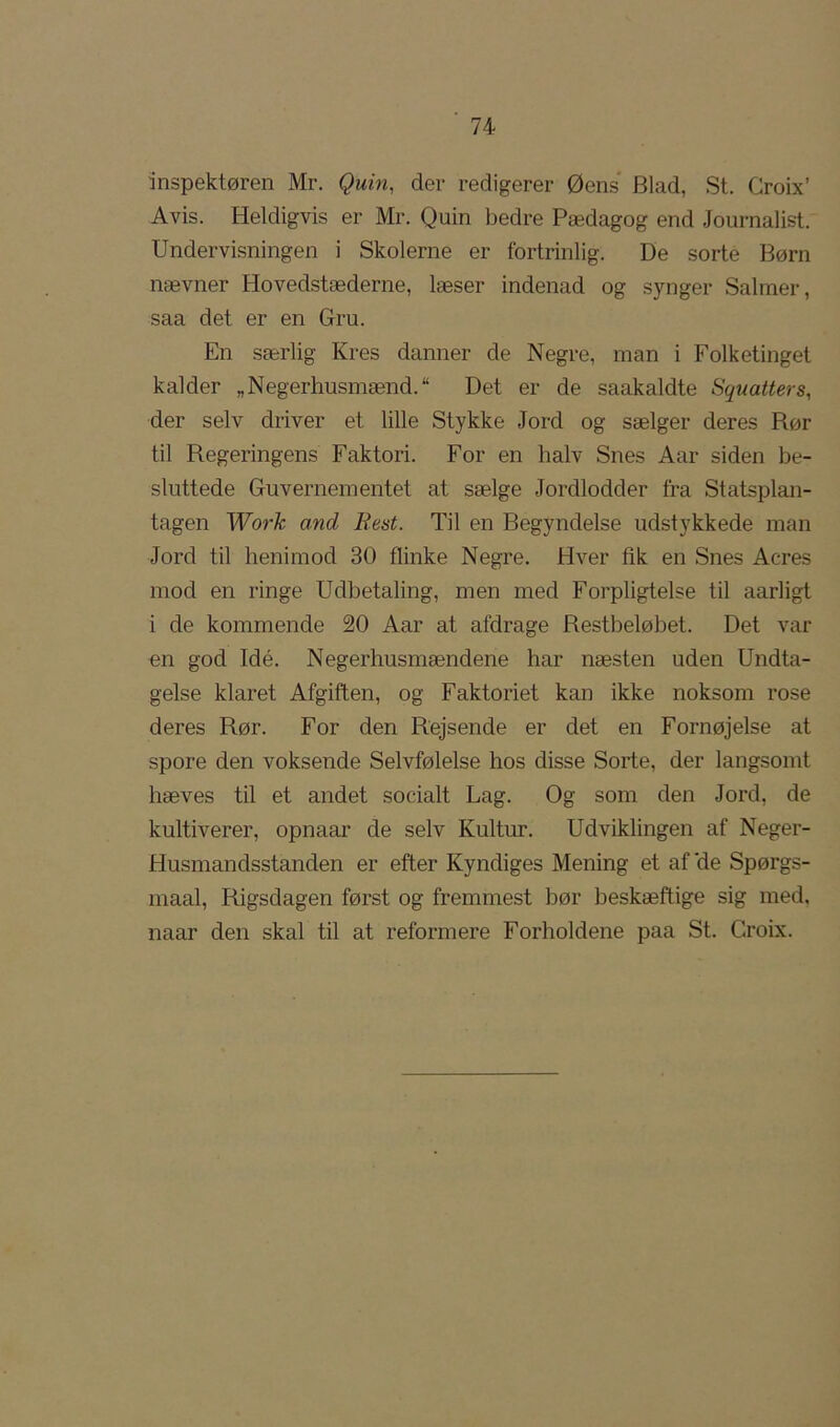 inspektøren Mr. Quin, der redigerer Øens Blad, St. Groix’ Avis. Heldigvis er Mr. Quin bedre Pædagog end Journalist. Undervisningen i Skolerne er fortrinlig. De sorte Børn nævner Hovedstæderne, læser indenad og synger Salmer, saa det er en Gru. En særlig Kres danner de Negre, man i Folketinget kalder „Negerhusmænd. Det er de saakaldte Squatters, der selv driver et lille Stykke Jord og sælger deres Rør til Regeringens Faktori. For en halv Snes Aar siden be- sluttede Guvernementet at sælge Jordlodder fra Statsplan- tagen Work and Rent. Til en Begyndelse udstykkede man Jord til henimod 30 flinke Negre. Hver fik en Snes Acres mod en ringe Udbetaling, men med Forpligtelse til aarligt i de kommende 20 Aar at afdrage Restbeløbet. Det var on god Idé. Negerhusmændene har næsten uden Undta- gelse klaret Afgiften, og Faktoriet kan ikke noksom rose deres Rør. For den Rejsende er det en Fornøjelse at spore den voksende Selvfølelse hos disse Sorte, der langsomt hæves til et andet socialt Lag. Og som den Jord, de kultiverer, opnaar de selv Kultur. Udviklingen af Neger- Husmandsstanden er efter Kyndiges Mening et af'de Spørgs- maal. Rigsdagen først og fremmest bør beskæftige sig med, naar den skal til at reformere Forholdene paa St. Groix.