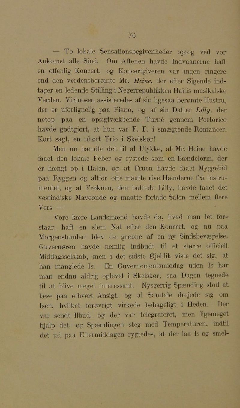 — To lokale Sensationsbegivenhecler optog ved vor Ankomst alle Sind. Om Aftenen havde Indvaanerne haft en offenlig Koncert, og Koncertgiveren var ingen ringere end den verdensberømte Mr. Heine, der efter Sigende ind- tager en ledende Stilling i Negerrepublikken Haitis musikalske Verden. Virtuosen assisteredes af sin ligesaa berømte Hustru, der er uforlignelig paa Piano, og af sin Datter Lilly, der netop paa en opsigtvækkende Turné gennem Portorico havde godtgjort, at hun var F. F. i smægtende Romancer. Kort sagt, en uhørt Trio i Skelskør! Men nu hændte det til al Ulykke, at Mr. Heine havde faaet den lokale Feber og rystede som en Bændelorm, der er hængt op i Halen, og at Fruen havde faaet Myggebid paa Ryggen og altfor ofte maatte rive Hænderne fra Instru- mentet, og at Frøknen, den buttede Lilly, havde faaet det vestindiske Maveonde og maatte forlade Salen mellem flere Vers — Vore kære Landsmænd havde da, hvad man let for- staar, haft en slem Nat efter den Koncert, og nu paa Morgenstunden blev de grebne af en ny Sindsbevægelse. Guvernøren havde nemlig indbudt til et større officielt Middagsselskab, men i det sidste Øjeblik viste det sig, at han manglede Is. En Guvernementsmiddag uden Is har man endnu aldrig oplevet i Skelskør, saa Dagen tegnede til at blive meget interessant. Nysgerrig Spænding stod at læse paa ethvert Ansigt, og al Samtale drejede sig om Isen, hvilket forøvrigt virkede behageligt i Heden. Der var sendt Ilbud, og der var telegraferet, men ligemeget hjalp det, og Spændingen steg mod Temperaturen, indtil det ud paa Eftermiddagen rygtedes, at der laa Is og smel-