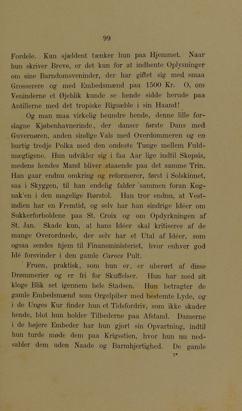 Fordele. Kun sjældent tænker hun paa Hjemmet. Naar hun skriver Breve, er det kun for at indhente Oplysninger om sine Barndomsveninder, der har giftet sig med smaa Grosserere og med Embedsmænd paa 1500 Kr. O, om^ Veninderne et Øjeblik kunde se hende sidde herude paa Antillerne med det tropiske Rigsæble i sin Haand! Og man maa virkelig beundre hende, denne lille for- slagne Kjøbenhavnerinde, der danser første Dans med Guvernøren, anden sindige Vals med Overdommeren og en hurtig tredje Polka med den ondeste Tunge mellem Fuld- mægtigene. Hun udvikler sig i faa Aar lige indtil Skepsis,, medens hendes Mand bliver staaende paa det samme Trin, Han gaar endnu omkring og reformerer, først i Solskinnet, saa i Skyggen, til han endelig falder 'sammen foran Kog- nak’en i den magelige Rørstol. Han tror endnu, at Vest- indien har en Fremtid, og selv har han sindrige Idéer om Sukkerforholdene paa St. Croix og om Opdyrkningen af St. Jan. Skade kun, al hans Idéer skal kritiseres af de mange Overordnede, der selv har et Utal af Idéer, som ogsaa sendes hjem til Finansministeriet, hvor enhver god Idé forsvinder i den gamle Carocs Pult. Fruen, praktisk, som hun er, er uberørt af disse- Drømmerier og er fri for Skuffelser. Hun har med sit. kloge Blik set igennem hele Stadsen. Hun betragter de gamle Embedsmænd som Orgelpiber med bestemte Lyde, og- i de Unges Kur finder hun et Tidsfordriv, som ikke skader hende, blot hun holder Tilbederne paa Afstand. Damerne i de højere Embeder har hun gjort sin Opvartning, indtil hun turde møde dem paa Krigsstien, hvor hun nu ned- sabler dem uden Naade og Barmhjertighed. De gamle 7*