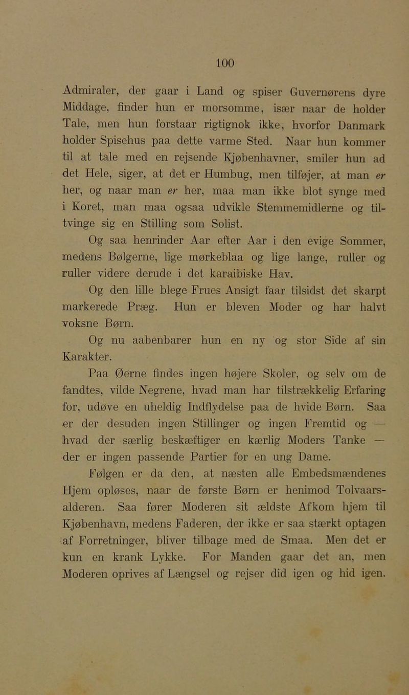 Admiraler, der gaar i Land og spiser Guvernørens dyre Middage, finder hun er morsomme, især naar de holder Tale, men hun forstaar rigtignok ikke, hvorfor Danmark holder Spisehus paa dette varme Sted. Naar hun kommer til at tale med en rejsende Kjøbenhavner, smiler hun ad det Hele, siger, at det er Humbug, men tilføjer, at man er her, og naar man er her, maa man ikke blot synge med i Koret, man maa ogsaa udvikle Stemmemidlerne og til- tvinge sig en Stilling som Solist. Og saa henrinder Aar efter Aar i den evige Sommer, medens Bølgerne, lige mørkeblaa og lige lange, ruller og ruller videre derude i det karaibiske Hav, Og den lille blege Frues Ansigt faar tilsidst det skarpt markerede Præg. Hun er bleven Moder og har halvt voksne Børn. Og nu aabenbarer hun en ny og stor Side af sin Karakter. Paa Øerne tindes ingen højere Skoler, og selv om de fandtes, vilde Negrene, hvad man har tilstrækkelig Erfaring for, udøve en uheldig Indflydelse paa de hvide Børn. Saa er der desuden ingen Stillinger og ingen Fremtid og — hvad der særlig beskæftiger en kærlig Moders Tanke — der er ingen passende Partier for en ung Dame. Følgen er da den, at næsten alle Embedsmændenes Hjem opløses, naar de første Børn er henimod Tolvaars- alderen. Saa fører Moderen sit ældste Afkom hjem til Kjøbenhavn, medens Faderen, der ikke er saa stærkt optagen af Forretninger, bliver tilbage med de Smaa. Men det er kun en krank Lykke. For Manden gaar det an, men Moderen oprives af Længsel og rejser did igen og hid igen.