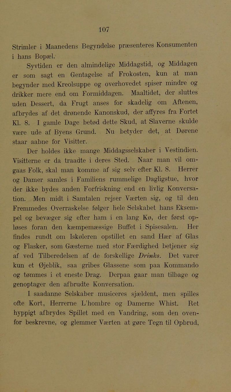 Strimler i Maanedens Begyndelse præsenteres Konsumenten i hans Bopæl. Syvtiden er den almindelige Middagstid, og Middagen er som sagt en Gentagelse af Frokosten, kun at man begynder med Kreolsuppe og overhovedet spiser mindre og drikker mere end om Formiddagen. Maaltidet, der sluttes uden Dessert, da Frugt anses for skadelig om Aftenen, afbrydes af det drønende Kanonskud, der affyres fra Fortet Kl. 8. I gamle Dage betød dette Skud, at Slaverne skulde være ude af Byens Grund. Nu betyder det, at Dørene staar aabne for Visitter. Der holdes ikke mange Middagsselskaber i Vestindien. Visitterne er da traadte i deres Sted. Naar man vil om- gaas Folk, skal man komme af sig selv efter Kl. 8. Herrer og Damer samles i Familiens rummelige Dagligstue, hvor der ikke bydes anden Forfriskning end en livlig Konversa- tion. Men midt i Samtalen rejser Værten sig, og til den Fremmedes Overraskelse følger hele Selskabet hans Eksem- pel og bevæger sig efter ham i en lang Kø, der først op- løses foran den kæmpemæssige Buffet i Spisesalen. Her findes rundt om Iskøleren opstillet en sand Hær af Glas og Flasker, som Gæsterne med stor Færdighed betjener sig af ved Tilberedelsen af de forskellige Drinks. Det varer kun et Øjeblik, saa gribes Glassene som paa Kommando og tømmes i et eneste Drag. Derpaa gaar man tilbage og genoptager den afbrudte Konversation. I saadanne Selskaber musiceres sjældent, men spilles ofte Kort, Herrerne L’hombre og Damerne Whist. Ret hyppigt afbrydes Spillet med en Vandring, som den oven- for beskrevne, og glemmer Værten at gøre Tegn til Opbrud,