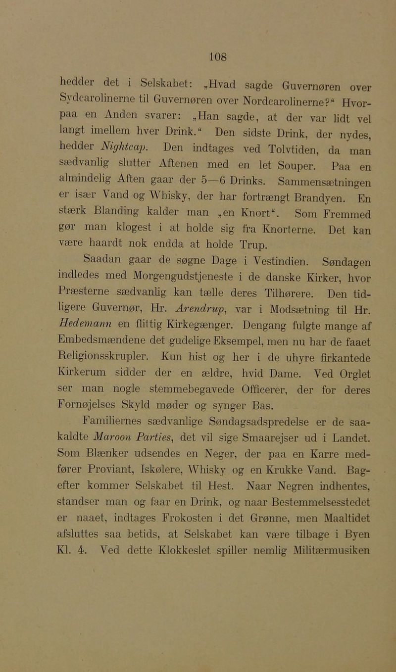 liedder det i Selskabet: „Hvad sagde Guvernøren over Sydcarolinerne til Guvernøren over Nordcarolinerne? Hvor- paa en Anden svarer: „Han sagde, at der var lidt vel langt imellem hver Drink. “ Den sidste Drink, der nydes, hedder Nightcap. Den indtages ved Tolvtiden, da man sædvanlig slutter Aftenen med en let Souper. Paa en almindelig Aften gaar der 5—6 Drinks. Sammensætningen er især Vand og Whisky, der har fortrængt Brandyen. En stæik Blanding kalder man „en Knort“. Som Fremmed gør man klogest i at holde sig fra Knorterne. Det kan være haardt nok endda at holde Trup. Saadan gaar de søgne Dage i Vestindien. Søndagen indledes med Morgen gudstjeneste i de danske Kirker, hvor Præsterne sædvanhg kan tælle deres Tilhørere. Den tid- ligere Guvernør, Hr. Arendrup, var i Modsætning til Hr. Hedemann en flittig Kirkegænger. Dengang fulgte mange af Embedsmændene det gudelige Eksempel, men nu har de faaet Religionsskrupler. Kun hist og her i de uhyre firkantede Kirkerum sidder der en ældre, hvid Dame. Ved Orglet ser man nogle stemmebegavede Officerer, der for deres Fornøjelses Skyld møder og synger Bas. Familiernes sædvanlige Søndagsadspredelse er de saa- kaldte Maroon Parties^ det vil sige Smaarejser ud i Landet. Som Blænker udsendes en Neger, der paa en Karre med- fører Proviant, Iskølere, AVhisky og en Krukke Vand. Bag- efter kommer Selskabet til Hest. Naar Negren indhentes, standser man og faar en Drink, og naar Bestemmelsesstedet er naaet, indtages Frokosten i det Grønne, men Maaltidet afsluttes saa betids, at Selskabet kan være tilbage i Byen Kl. 4. Ved dette Klokkeslet spiller nemlig Militærmusiken
