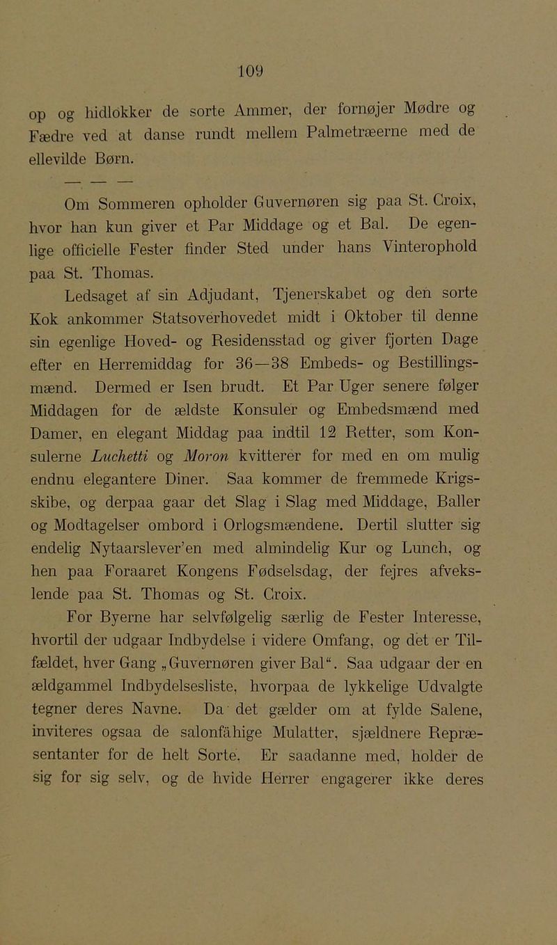 op og hidlokker de sorte Ammer, der fornøjer Mødre og Fædre ved at danse rundt mellem Palmetræerne med de ellevilde Børn. Om Sommeren opholder Guvernøren sig paa St. Groix, hvor han kun giver et Par Middage og et Bal. De egen- lige officielle Fester tinder Sted under hans Vinterophold paa St. Thomas. Ledsaget af sin Adjudant, Tjenerskabet og den sorte Kok ankommer Statsoverhovedet midt i Oktober til denne sin egenlige Hoved- og Residensstad og giver fjorten Dage efter en Herremiddag for 36—38 Embeds- og Bestillings- mænd. Dermed er Isen brudt. Et Par Uger senere følger Middagen for de ældste Konsuler og Embedsrnænd med Damer, en elegant Middag paa indtil 12 Retter, som Kon- sulerne Luchetti og Moron kvitterer for med en om mulig endnu elegantere Diner. Saa kommer de fremmede Krigs- skibe, og derpaa gaar det Slag i Slag med Middage, Baller og Modtagelser ombord i Orlogsmændene. Dertil slutter sig endelig Nytaarslever’en med almindelig Kur og Lunch, og hen paa Foraaret Kongens Fødselsdag, der fejres afveks- lende paa St. Thomas og St. Groix. For Byerne har selvfølgelig særlig de Fester Interesse, hvortil der udgaar Indbydelse i videre Omfang, og det er Til- fældet, hver Gang „Guvernøren giver Bal“. Saa udgaar der en ældgammel Indbydelsesliste, hvorpaa de lykkelige Udvalgte tegner deres Navne. Da det gælder om at fylde Salene, inviteres ogsaa de salonfahige Mulatter, sjældnere Repræ- sentanter for de helt Sorte. Er saadanne med, holder de sig for sig selv, og de hvide Herrer engagerer ikke deres