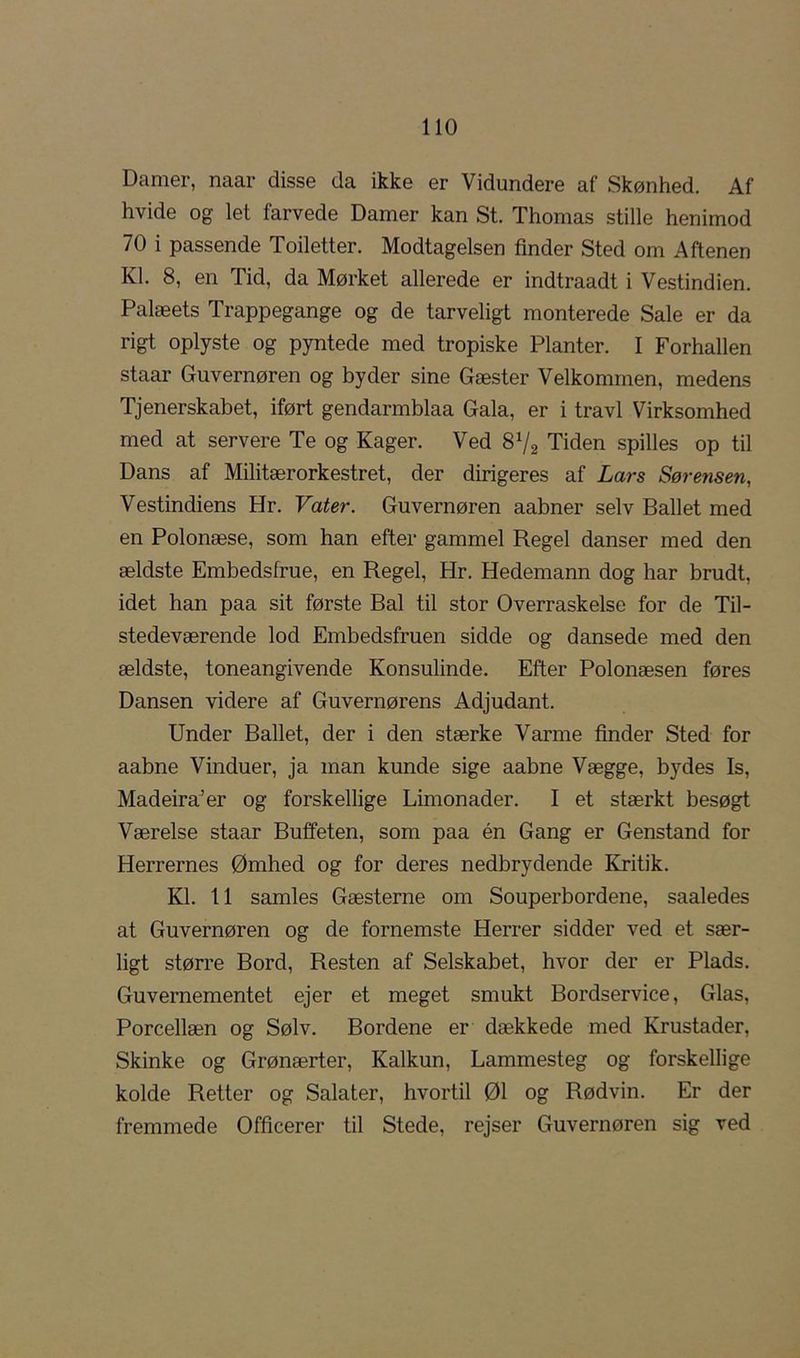 Damer, naar disse da ikke er Vidundere af Skønhed. Af hvide og let farvede Damer kan St. Thomas stille henimod 70 i passende Toiletter. Modtagelsen finder Sted om Aftenen Kl. 8, en Tid, da Mørket allerede er indtraadt i Vestindien. Palæets Trappegange og de tarveligt monterede Sale er da rigt oplyste og pyntede med tropiske Planter. I Forhallen staar Guvernøren og byder sine Gæster Velkommen, medens Tjenerskabet, iført gendarmblaa Gala, er i travl Virksomhed med at servere Te og Kager. Ved 8V2 Tiden spilles op til Dans af Militærorkestret, der dirigeres af Lars Sørensen, Vestindiens Hr. Vater. Guvernøren aabner selv Ballet med en Polonæse, som han efter gammel Regel danser med den ældste Embedsfrue, en Regel, Hr. Hedemann dog har brudt, idet han paa sit første Bal til stor Overraskelse for de Til- stedeværende lod Embedsfruen sidde og dansede med den ældste, toneangivende Konsulinde. Efter Polonæsen føres Dansen videre af Guvernørens Adjudant. Under Ballet, der i den stærke Varme finder Sted for aabne Vinduer, ja man kunde sige aabne Vægge, bydes Is, Madeira'er og forskellige Limonader. I et stærkt besøgt Værelse staar Buffeten, som paa én Gang er Genstand for Herrernes Ømhed og for deres nedbrydende Kritik. Kl. 11 samles Gæsterne om Souperbordene, saaledes at Guvernøren og de fornemste Herrer sidder ved et sær- ligt større Bord, Resten af Selskabet, hvor der er Plads. Guvernementet ejer et meget smukt Bordservice, Glas, Porcellæn og Sølv. Bordene er dækkede med Krustader, Skinke og Grønærter, Kalkun, Lammesteg og forskellige kolde Retter og Salater, hvortil 01 og Rødvin. Er der fremmede Officerer til Stede, rejser Guvernøren sig ved