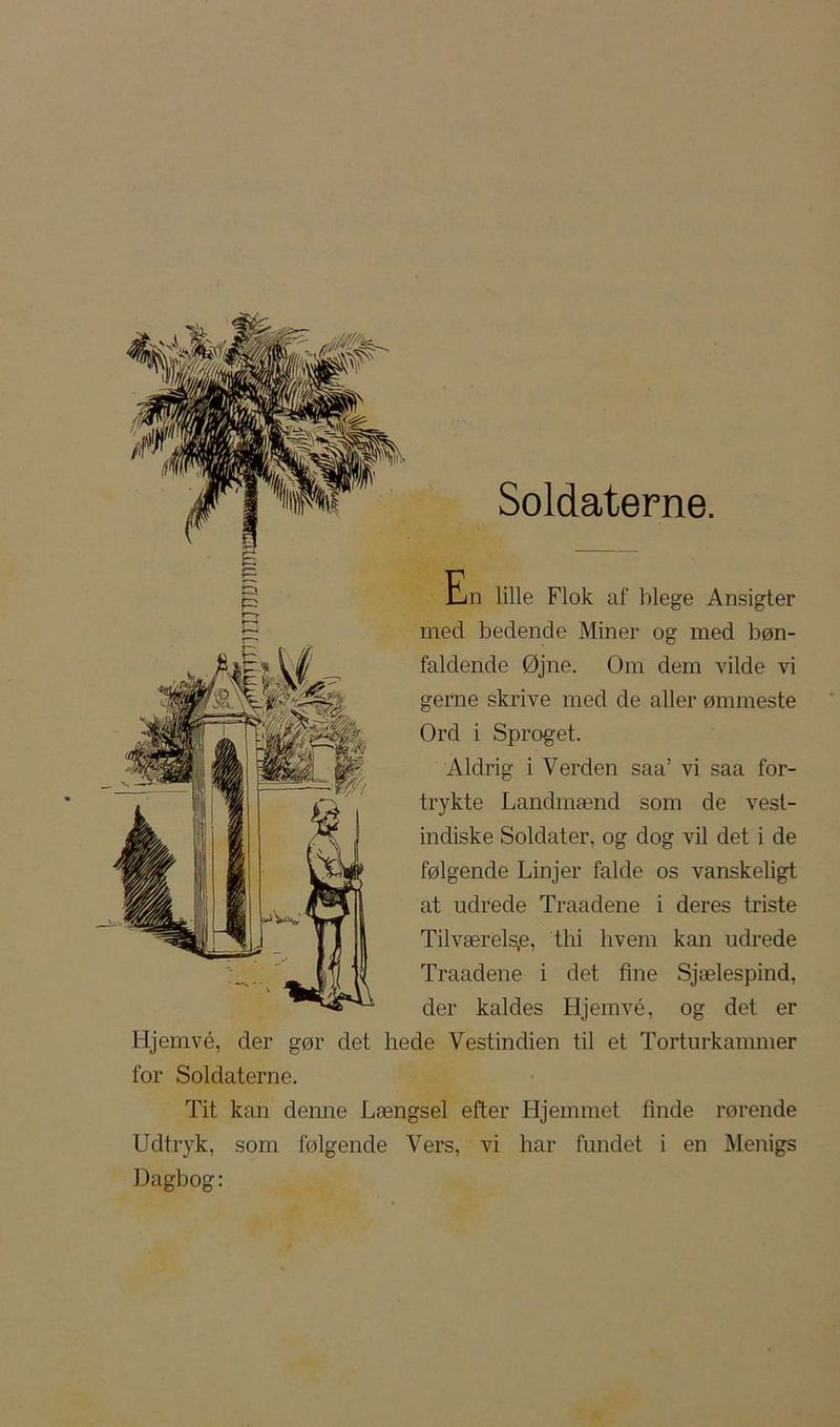 Soldaterne. crj *^i) r^“-» ^'/ En lille Flok af blege Ansigter med bedende Miner og med bøn- faldende Øjne. Om dem vilde vi gerne skrive med de aller ømmeste Ord i Sproget. Aldrig i Verden saa’ vi saa for- trykte Landmænd som de vest- indiske Soldater, og dog vil det i de følgende Linjer falde os vanskeligt at udrede Traadene i deres triste Tilværels,e, thi hvem kan udrede Traadene i det fine Sjælespind, der kaldes Hjemvé, og det er Hjemvé, der gør det hede Vestindien til et Torturkammer for Soldaterne. Tit kan denne Længsel efter Hjemmet finde rørende Udtryk, som følgende Vers, vi har fundet i en Menigs Dagbog: