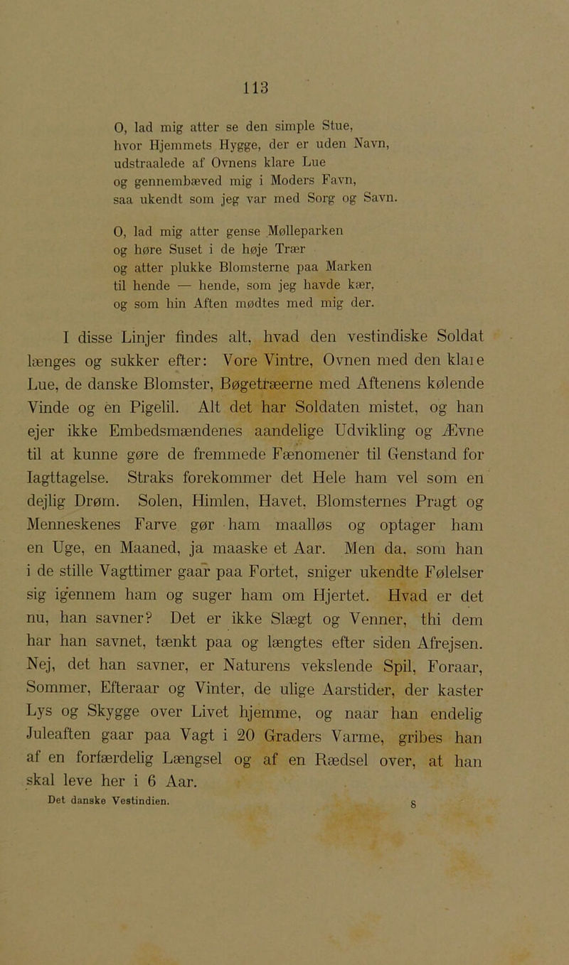 O, lad mig atter se den simple Stue, Iwor Hjemmets Hygge, der er uden Navn, udstraalede af Ovnens klare Lue og gennembæved mig i Moders Favn, saa ukendt som jeg var med Sorg og Savn. O, lad mig atter gense MøHeparken og høre Suset i de høje Trær og atter plukke Blomsterne paa Marken til hende — hende, som jeg havde kær, og som hin Aften mødtes med mig der. I disse Linjer findes alt, hvad den vestindiske Soldat længes og sukker efter: Vore Vintre, Ovnen med den klaie Lue, de danske Blomster, Bøgetræerne med Aftenens kølende Vinde og én Pigelil. Alt det har Soldaten mistet, og han ejer ikke Embedsmændenes aandelige Udvikling og Ævne til at kunne gøre de fremmede Fænomener til Genstand for Iagttagelse. Straks forekommer det Hele ham vel som en dejlig Drøm. Solen, Himlen, Havet, Blomsternes Pragt og Menneskenes Farve gør ham maalløs og optager ham en Uge, en Maaned, ja maaske et Aar. Men da. som han i de stille Vagttimer gaar paa Fortet, sniger ukendte Følelser sig igennem ham og suger ham om Hjertet. Hvad er det nu, han savner? Det er ikke Slægt og Venner, thi dem har han savnet, tænkt paa og længtes efter siden Afrejsen. Nej, det han savner, er Naturens vekslende Spil, Foraar, Sommer, Efteraar og Vinter, de ulige Aarstider, der kaster Lys og Skygge over Livet hjemme, og naar han endelig Juleaften gaar paa Vagt i 20 Graders Varme, gribes han af en forfærdelig Længsel og af en Rædsel over, at han skal leve her i 6 Aar. Det danske Vestindien. c