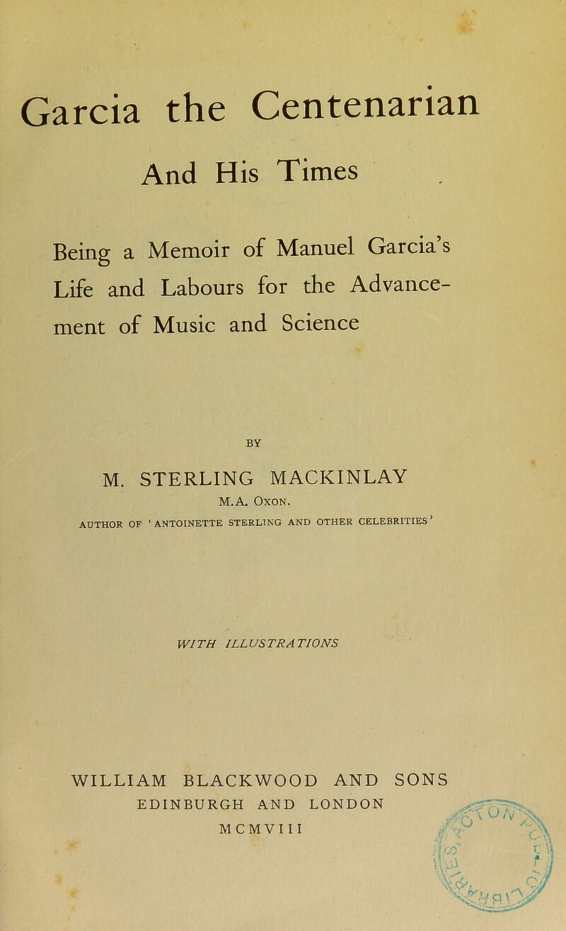 And His Times Being a Memoir of Manuel Garcia’s Life and Labours for the Advance- ment of Music and Science BY M. STERLING MACKINLAY M.A. Oxon. AUTHOR OF 'ANTOINETTE STERLING AND OTHER CELEBRITIES’ WITH ILLUSTRATIONS WILLIAM BLACKWOOD AND SONS EDINBURGH AND LONDON O A