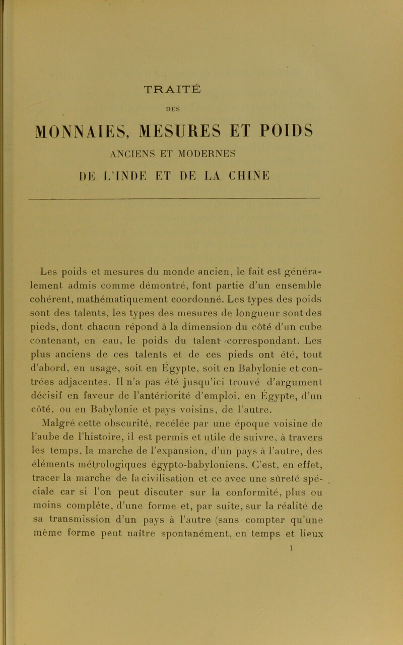 DES MONNAIES, MESURES ET POIDS ANCIENS ET MODERNES DE L’INDE ET DE LA CHINE Les poids et mesures du monde ancien, le fait est généra- lement admis comme démontré, font partie d’un ensemble cohérent, mathématiquement coordonné. Les types des poids sont des talents, les types des mesures de longueur sont des pieds, dont chacun répond à la dimension du côté d’un cube contenant, en eau, le poids du talent correspondant. Les plus anciens de ces talents et de ces pieds ont été, tout d’abord, en usage, soit en Egypte, soit en Babylonie et con- trées adjacentes. 11 n’a pas été jusqu’ici trouvé d’argument décisif en faveur de l’antériorité d’emploi, en Egypte, d’un côté, ou en Babylonie et pays voisins, de l’autre. Malgré cette obscurité, recélée par une époque voisine de l’aube de l'histoire, il est permis et utile de suivre, à travers les temps, la marche de l’expansion, d’un pays à l’autre, des éléments métrologiques égyplo-babyloniens. C’est, en effet, tracer la marche de la civilisation et ce avec une sûreté spé- ciale car si l’on peut discuter sur la conformité, plus ou moins complète, d’une forme et, par suite, sur la réalité de sa transmission d’un pays à l’autre (sans compter qu’une même forme peut naître spontanément, en temps et lieux