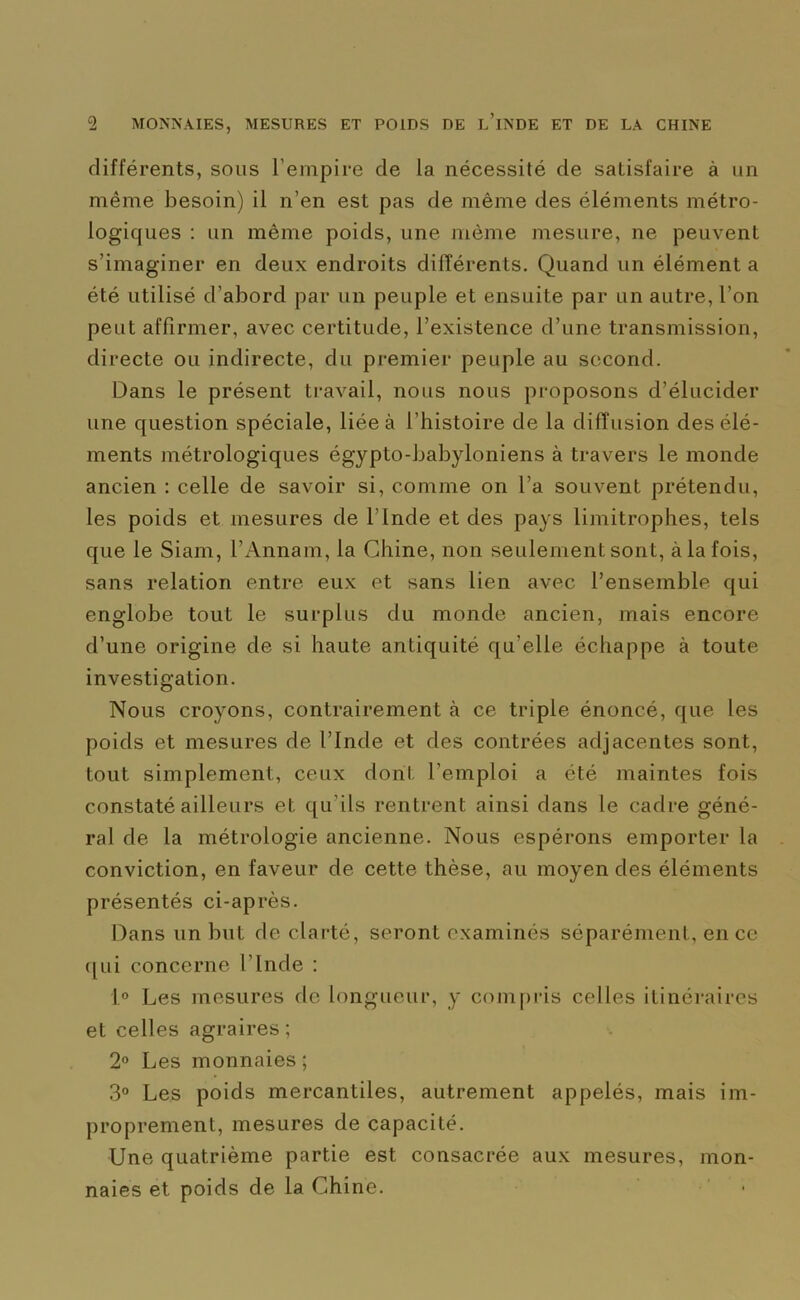 différents, sous l’empire de la nécessité de satisfaire à un même besoin) il n’en est pas de même des éléments métro- logiques : un même poids, une même mesure, ne peuvent s’imaginer en deux endroits différents. Quand un élément a été utilisé d’abord par un peuple et ensuite par un autre, l’on peut affirmer, avec certitude, l’existence d’une transmission, directe ou indirecte, du premier peuple au second. Dans le présent travail, nous nous proposons d’élucider une question spéciale, liée à l’histoire de la diffusion des élé- ments métrologiques égypto-babyloniens à travers le monde ancien : celle de savoir si, comme on l’a souvent prétendu, les poids et mesures de l’Inde et des pays limitrophes, tels que le Siam, l’Annam, la Chine, non seulement sont, à la fois, sans relation entre eux et sans lien avec l’ensemble qui englobe tout le surplus du monde ancien, mais encore d’une origine de si haute antiquité qu elle échappe à toute investigation. Nous croyons, contrairement à ce triple énoncé, que les poids et mesures de l’Inde et des contrées adjacentes sont, tout simplement, ceux dont l’emploi a été maintes fois constaté ailleurs et qu’ils rentrent ainsi dans le cadre géné- ral de la métrologie ancienne. Nous espérons emporter la conviction, en faveur de cette thèse, au moyen des éléments présentés ci-après. Dans un but de clarté, seront examinés séparément, en ce qui concerne l’Inde : 1° Les mesures de longueur, y compris celles itinéraires et celles agraires; 2° Les monnaies ; 3° Les poids mercantiles, autrement appelés, mais im- proprement, mesures de capacité. Une quatrième partie est consacrée aux mesures, mon- naies et poids de la Chine.