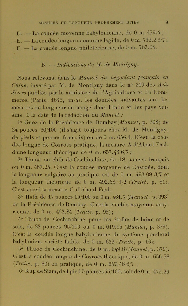 D. — La coudée moyenne babylonienne, de 0 m. 479.4; E. — La coudée longue commune lagide, de 0 m. 712.2 6/7 ; F. — La coudée longue philétérienne, de U m. 767.04. B. — Indications de M. de Montigny. Nous relevons, dans le Manuel du négociant français en Chine, inséré par M. de Montigny dans le n 319 des Avis divers publiés par le ministère de l’Agriculture et du Com- merce. (Paris, 1846, in-4), les données suivantes sur les mesures de longueur en usage dans l’Inde et les pays voi- sins, à la date de la rédaction du Manuel : 1° Guez de la Présidence de Bombay [Manuel, p. 308) de 24 pouces 30/100 (il s’agit toujours chez M. de Montigny, de pieds et pouces français) ou de 0 m. 656.1. C’est la cou- dée longue de Cosroës pratique, la mesure A d’Aboul Fasl, d’une longueur théorique de 0 m. 657-46 6/7 ; 2° Thuoc ou chih de Cochinchine, de 18 pouces français ou 0 m. 487.25. C’est la coudée moyenne de Cosroës, dont la longueur vulgaire ou pratique est de 0 m. 493.09 3/7 et la longueur théorique de 0 m. 492.58 '1/2 (Traité, p. 81). C’est aussi la mesure C d’Aboul Fasl; 3° Hath de 17 pouces 10/100 ou 0 m. 461.7 [Manuel, p. 393) de la Présidence de Bombay. C’estla coudée moyenne assy- rienne, de 0 m. 462.84 (Traité, p. 95); 4° Thuoc de Cochinchine pour les étoffes de laine et de soie, de 22 pouces 95/100 ou 0 m. 619.65 [Manuel, p. 379). C’est la coudée longue babylonienne du système pondéral babylonien, variété faible, de 0 m. 623 [Traité, p. 16); 5° Thuoc de Cochinchine, de 0 m. 649.8 [Manuel, p. 379). C’est la coudée longue de Cosroës théorique, de 0 m. 656.78 [Traité, p. 80) ou pratique, de 0 m. 657.46 6/7 ;