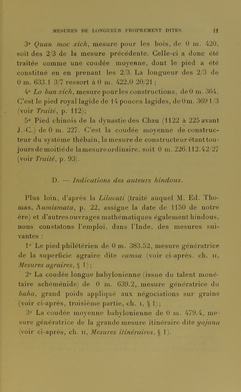 3“ Quan moc xich, mesure pour les bois, de 0 m. 420, soit des 2/3 de la mesure précédente. Celle-ci a donc été traitée comme une coudée moyenne, dont le pied a été constitué en en prenant les 2/3. La longueur des 2/3 de 0 m. 633.1 3/7 ressort à 0 m. 422.0 20/21 ; 4° Lo ban xich, mesure pour les constructions, deO m. 364. C’est le pied royal lagide de 14 pouces lagides, deOm. 369 1/3 (voir Traité, p. 112); 5° Pied chinois de la dynastie des Chau (1122 à 225 avant J.-C.) de 0 m. 227. C’est la coudée moyenne de construc- teur du système thébain, la mesure de constructeur étanttou- joursdemoitiéde lamesureordinaire, soit 0 m. 226.112.42/27 (voir Traité, p. 93). D. — Indications des auteurs hindous. Plus loin, d’après la Lilavati (traité auquel M. Ed. Tho- mas, ISumismatci, p. 22, assigne la date de 1150 de notre ère) et d’autres ouvrages mathématiques également hindous, nous constatons l’emploi, dans l’Inde, des mesures sui- vantes : 1° Le pied philétérien de 0 m. 383.52, mesure génératrice de la superficie agraire dite vcimsa (voir ci-après, ch. u, Mesures agraires, § 1) ; 2° La coudée longue babylonienne (issue du talent moné- taire achéménide) de 0 m. 639.2, mesure génératrice du baha, grand poids appliqué aux négociations sur grains (voir ci-après, troisième partie, ch. i, § 1) ; 3° La coudée moyenne babylonienne de 0 m. 479.4, me- sure génératrice de la grande mesure itinéraire dite yojana