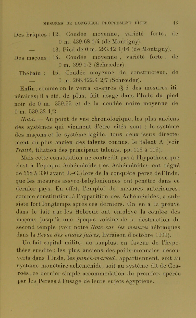 Des briques : 12. Coudée moyenne, variété forte, de 0 m. 439.68 1/4 (de Montigny). — 13. Pied de 0 m. 293.12 1/16 (de Montigny). Des maçons : 14. Coudée moyenne , variété forte , de 0 m. 399 1/2 (Schrœder). Thébain : 15. Coudée moyenne fie constructeur, de — 0 m. 266.122.4 2/7 (Schrœder). Enfin, comme on le verra ci-après (§ 5 des mesures iti- néraires) il a été, de plus, fait usage dans l’Inde du pied noir de 0 m. 359.55 et de la coudée noire moyenne de 0 m. 539.32 1/2. Nota.— Au point de vue chronologique, les plus anciens des systèmes qui viennent d’être cités sont : le système des maçons et le système lagide, tous deux issus directe- ment du plus ancien des talents connus, le talent A (voir Traité, filiation des principaux talents, pp. 116 à 119). Mais cette constatation ne contredit pas à l’hypothèse que c’est à l’époque Achéménide (les Achéménides ont régné de 558 à 330 avant J.-C.)lors de la conquête perse del’Inde, que les mesures assyro-babyloniennes ont pénétré dans ce dernier pays. En effet, l’emploi de mesures antérieures, comme constitution, à l’apparition des Achéménides, a sub- sisté fort longtemps après ces derniers. On en a la preuve dans le fait que les Hébreux ont employé la coudée des maçons jusqu’à une époque voisine de la destruction du second temple (voir notre Note sur les mesures hébraïques dans la Revue des éludes juives, livraison d’octobre 1909). Un fait capital milite, au surplus, en faveur de l’hypo- thèse susdite : les plus anciens des poids-monnaies décou- verts dans l’Inde, lespunch-marked, appartiennent, soit au système monétaire achéménide, soit au système dit de Cos- roës, ce dernier simple accommodation du premier, opérée par les Perses à l’usage de leurs sujets égyptiens.