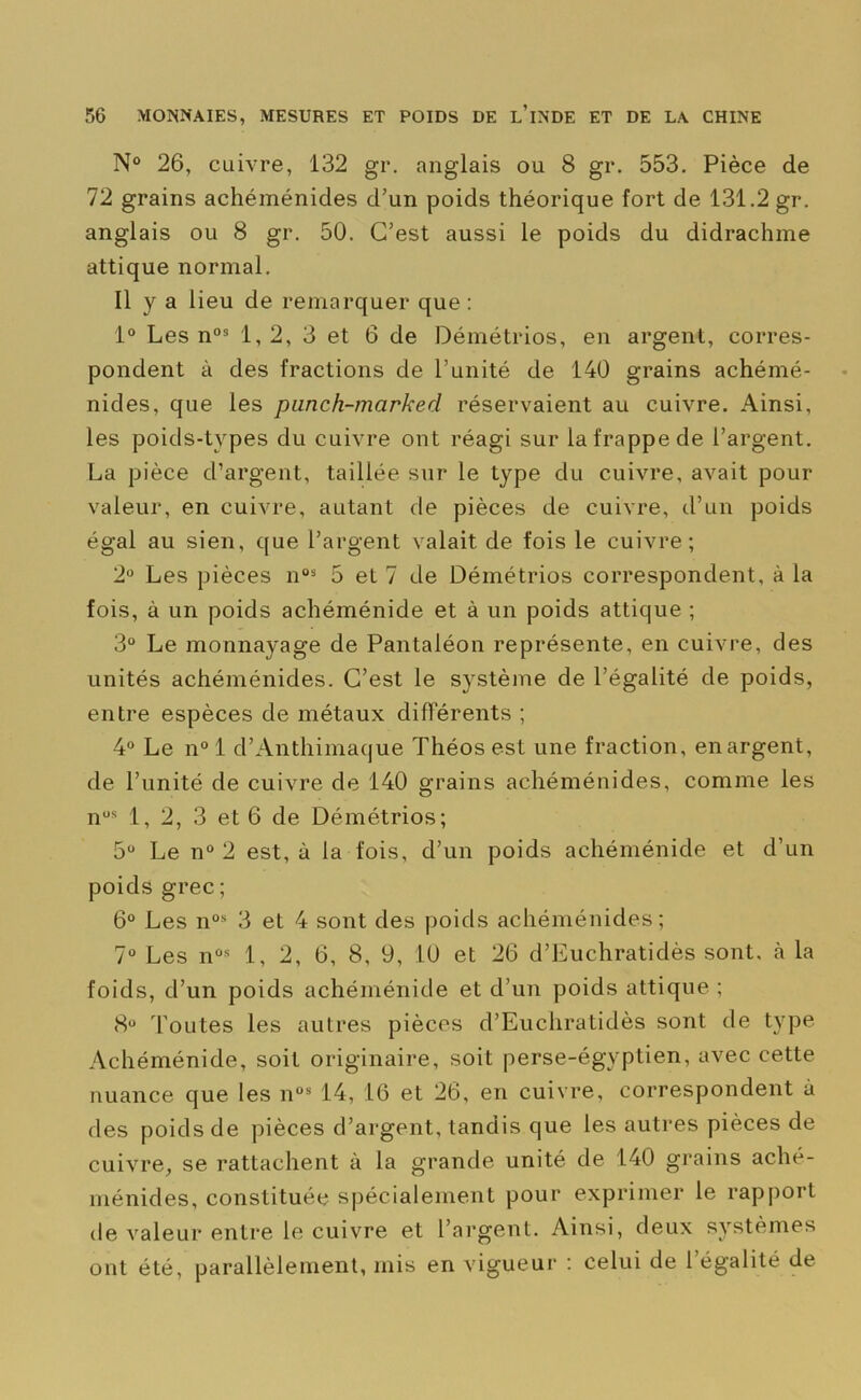 N° 26, cuivre, 132 gr. anglais ou 8 gr. 553. Pièce de 72 grains achéménides d’un poids théorique fort de 131.2 gr. anglais ou 8 gr. 50. C’est aussi le poids du didrachme attique normal. Il y a lieu de remarquer que : 1° Les n03 1, 2, 3 et 6 de Démétrios, en argent, corres- pondent à des fractions de l’unité de 140 grains achémé- nides, que les punch-marked réservaient au cuivre. Ainsi, les poids-types du cuivre ont réagi sur la frappe de l’argent. La pièce d’argent, taillée sur le type du cuivre, avait pour valeur, en cuivre, autant de pièces de cuivre, d’un poids égal au sien, que l’argent valait de fois le cuivre; 2° Les pièces nos 5 et 7 de Démétrios correspondent, à la fois, à un poids achéménide et à un poids attique ; 3° Le monnayage de Pantaléon représente, en cuivre, des unités achéménides. C’est le système de l’égalité de poids, entre espèces de métaux différents ; 4° Le n° 1 d’Anthimaque Théos est une fraction, en argent, de l’unité de cuivre de 140 grains achéménides, comme les nus 1, 2, 3 et 6 de Démétrios; 5° Le n° 2 est, à la fois, d’un poids achéménide et d’un poids grec ; 6° Les n0s 3 et 4 sont des poids achéménides; 7“ Les nûs 1, 2, 6, 8, 9, 10 et 26 d’Euchratidès sont, h la foids, d’un poids achéménide et d’un poids attique ; 8° Toutes les autres pièces d’Euchratidès sont de type Achéménide, soit originaire, soit perse-égyptien, avec cette nuance que les nos 14, 16 et 26, en cuivre, correspondent à des poids de pièces d’argent, tandis que les autres pièces de cuivre, se rattachent à la grande unité de 140 grains aché- ménides, constituée spécialement pour exprimer le rapport de valeur entre le cuivre et l’argent. Ainsi, deux systèmes ont été, parallèlement, mis en vigueur : celui de l’égalité de