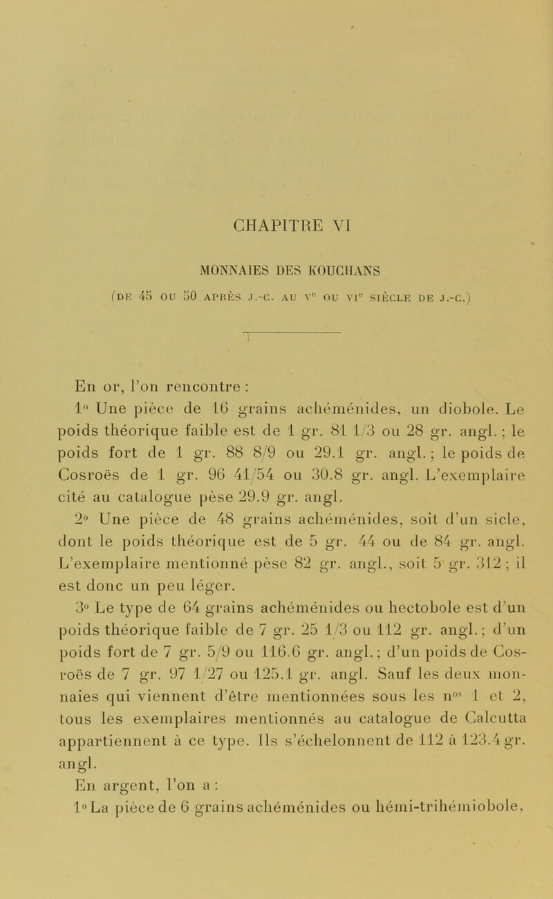 MONNAIES DES KOUCHANS (DK 45 OU 30 APRÈS J.-C. AU Ve OU VIe SIÈCLE DE J.-C.) En or, l’on rencontre : 1° Une pièce de 16 grains achéménides, un diobole. Le poids théorique faible est de 1 gr. 81 1/3 ou 28 gr. angl. ; le poids fort de 1 gr. 88 8/9 ou 29.1 gr. angl. ; le poids de Cosroës de 1 gr. 96 41 54 ou 30.8 gr. angl. L’exemplaire cité au catalogue pèse 29.9 gr. angl. 2° Une pièce de 48 grains achéménides, soit d’un sicle, dont le poids théorique est de 5 gr. 44 ou de 84 gr. angl. L’exemplaire mentionné pèse 82 gr. angl., soit 5 gr. 312 ; il est donc un peu léger. 3U Le type de 64 grains achéménides ou hectobole est d’un poids théorique faible de 7 gr. 25 1/3 ou 112 gr. angl.; d’un poids fort de 7 gr. 5/9 ou 116.6 gr. angl.; d’un poids de Cos- roës de 7 gr. 97 1/27 ou 125.1 gr. angl. Sauf les deux mon- naies qui viennent d’être mentionnées sous les nos 1 et 2, tous les exemplaires mentionnés au catalogue de Calcutta appartiennent à ce type. Ils s’échelonnent de 112 à 123.4 gr. an gl. En argent, l’on a : l°La pièce de 6 grains achéménides ou hémi-trihémiobole,