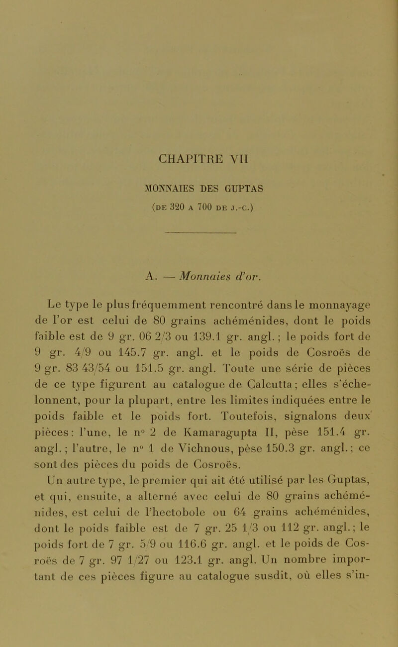 MONNAIES DES GUPTAS (de 320 A 700 DE J.-C.) A. — Monnaies d'or. Le type le plus fréquemment rencontré dans le monnayage de l’or est celui de 80 grains achéménides, dont le poids faible est de 9 gr. 06 2/3 ou 139.1 gr. angl. ; le poids fort de 9 gr. 4/9 ou 145.7 gr. angl. et le poids de Cosroës de 9 gr. 83 43/54 ou 151.5 gr. angl. Toute une série de pièces de ce type figurent au catalogue de Calcutta ; elles s’éche- lonnent, pour la plupart, entre les limites indiquées entre le poids faible et le poids fort. Toutefois, signalons deux pièces: l’une, le n° 2 de Kamaragupta II, pèse 151.4 gr. angl. ; l’autre, le n° 1 de Vichnous, pèse 150.3 gr. angl.; ce sont des pièces du poids de Cosroës. Un autre type, le premier qui ait été utilisé par les Guptas, et qui, ensuite, a alterné avec celui de 80 grains achémé- nides, est celui de l’hectobole ou 64 grains achéménides, dont le poids faible est de 7 gr. 25 1/3 ou 112 gr. angl.; le poids fort de 7 gr. 5 9 ou 116.6 gr. angl. et le poids de Cos- roës de 7 gr. 97 1/27 ou 123.1 gr. angl. Un nombre impor- tant de ces pièces figure au catalogue susdit, où elles s’in-