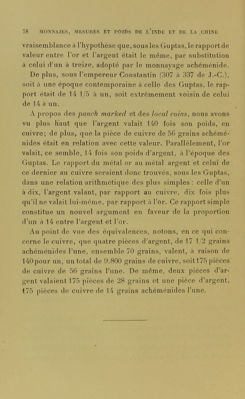 vraisemblance à l’hypothèse que, sous les Guptas, le rapport de valeur entre l’or et l’argent était le même, par substitution à celui d’un à treize, adopté par le monnayage achéménide. De plus, sous l’empereur Constantin (307 à 337 de J.-C.), soit à une époque contemporaine à celle des Guptas, le rap- port était de 14 1/5 à un, soit extrêmement voisin de celui de 14 à un. A propos des punch mavkecl et des local coins, nous avons vu plus haut que l’argent valait 140 fois son poids, en cuivre; de plus, que la pièce de cuivre de 56 grains achémé- nides était en relation avec cette valeur. Parallèlement, l’or valait, ce semble, 14 fois son poids d’argent, à l’époque des Guptas. Le rapport du métal or au métal argent et celui de ce dernier au cuivre seraient donc trouvés, sous les Guptas, dans une relation arithmétique des plus simples : celle d’un à dix, l’argent valant, par rapport au cuivre, dix fois plus qu’il ne valait lui-même, par rapport à l’or. Ce rapport simple constitue un nouvel argument en faveur de la proportion d’un à 14 entre l’argent et l’or. Au point de vue des équivalences, notons, en ce qui con- cerne le cuivre, que quatre pièces d’argent, de 17 1/2 grains achéménides l’une, ensemble 70 grains, valent, à raison de 140 pour un, un total de 9.800 grains de cuivre, soit 175 pièces de cuivre de 56 grains l’une. De même, deux pièces d’ar- gent valaient 175 pièces de 28 grains et une pièce d’argent, 175 pièces de cuivre de 14 grains achéménides l’une.