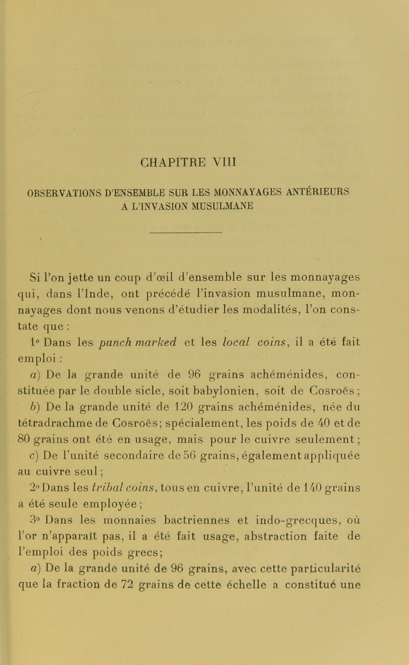 OBSERVATIONS D’ENSEMBLE SUR LES MONNAYAGES ANTÉRIEURS A L’INVASION MUSULMANE Si l’on jette un coup d’œil d'ensemble sur les monnayages qui, dans l’Inde, ont précédé l’invasion musulmane, mon- nayages dont nous venons d’étudier les modalités, l’on cons- tate que : 1° Dans les punch marked et les local coins, il a été fait emploi : a) De la grande unité de 96 grains achéménides, con- stituée par le double sicle, soit babylonien, soit de Cosroës ; b) De la grande unité de 120 grains achéménides, née du tétradrachme de Cosroës; spécialement, les poids de 40 et de 80 grains ont été en usage, mais pour le cuivre seulement ; c) De l’unité secondaire de 56 grains, également appliquée au cuivre seul ; 2 Dans les tribal coins, tous en cuivre, l’unité de 140 grains a été seule employée; 3° Dans les monnaies bactriennes et indo-grecques, où l’or n’apparaît pas, il a été fait usage, abstraction faite de l’emploi des poids grecs; a) De la grande unité de 96 grains, avec cette particularité que la fraction de 72 grains de cette échelle a constitué une