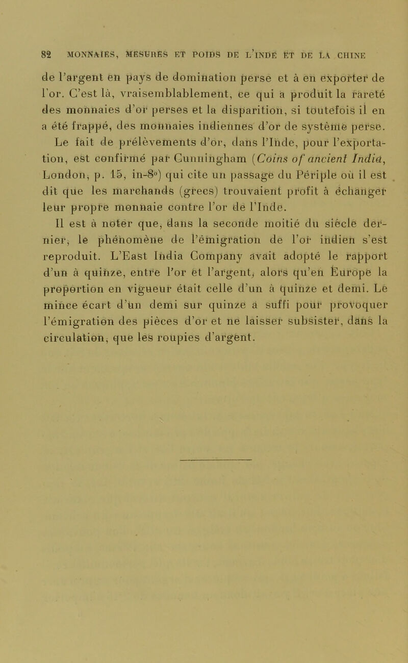 de l’argent en pays de domination perse et à en exporter de l'or. C’est là, vraisemblablement, ce qui a produit la rareté des monnaies d’or perses et la disparition, si toutefois il en a été frappé, des monnaies indiennes d’or de système perse. Le fait de prélèvements d’or, dans l’Inde, pour l’exporta- tion, est confirmé par Cunningham (Coins of ancienl India, London, p. 15, in-§°) qui cite un passage du Périple où il est dit que les marchands (grecs) trouvaient profit à échanger leur propre monnaie contre l’or de l’Inde. 11 est à noter que, dans la seconde moitié du siècle der- nier, le phénomène de l’émigration de l’of* indien s’est reproduit. L’East India Company avait adopté le rapport d’un à quinze, entre l’or et l’argent, alors qu’en Europe la proportion en vigueur était celle d’un à quinze et demi. Le mince écart d’tin demi sur quinze à suffi pour provoquer l’émigration des pièces d’or et ne laisser subsister, dans la circulation, que les roupies d’argent.