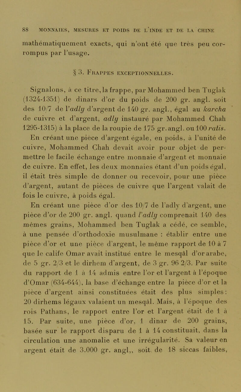 mathématiquement exacts, qui n’ont été que très peu cor- rompus par l’usage. $ 3. Frappes exceptionnelles. Signalons, à ce titre, la frappe, par Mohammed ben Tuglak (1324-1351) de dinars d’or du poids de 200 gr. angl. soit des 10/7 de 1 ’adly d’argent de 140 gr. angl., égal au karcha de cuivre et d’argent, aclly instauré par Mohammed Chah 1295-1315) à la place de la roupie de 175 gr.angl. ou 100 ratis. En créant une pièce d’argent égale, en poids, à l’unité de cuivre, Mohammed Chah devait avoir pour objet de per- mettre le facile échange entre monnaie d’argent et monnaie de cuivre. En effet, les deux monnaies étant d’un poids égal, il était très simple de donner ou recevoir, pour une pièce d’argent, autant de pièces de cuivre que l’argent valait de fois le cuivre, à poids égal. En créant une pièce d’or des 10/7 de l’adly d'argent, une pièce d’or de 200 gr. angl. quand Vadly comprenait 140 des mêmes grains, Mohammed ben Tuglak a cédé, ce semble, à une pensée d’orthodoxie musulmane : établir entre une pièce d’or et une pièce d’argent, le même rapport de 10 à 7 que le calife Omar avait institué entre le mesqâl d’or arabe, de 5 gr. 2/3 et le dirhern d’argent, de 3 gr. 96 2/3. Par suite du rapport de 1 à 14 admis entre l’or et l’argent à l’époque d’Omar (634-644), la base d’échange entre la pièce d’or et la pièce d’argent ainsi constituées était des plus simples: 20 dirhems légaux valaient un mesqàl. Mais, à l’époque des rois Pathans, le rapport entre l’or et l’argent était de 1 à 15. Par suite, une pièce d’or, 1 dinar de 200 grains, basée sur le rapport disparu de 1 à 14 constituait, dans la circulation une anomalie et une irrégularité. Sa valeur en argent était de 3.000 gr. angl,, soit de 18 siccas faibles,