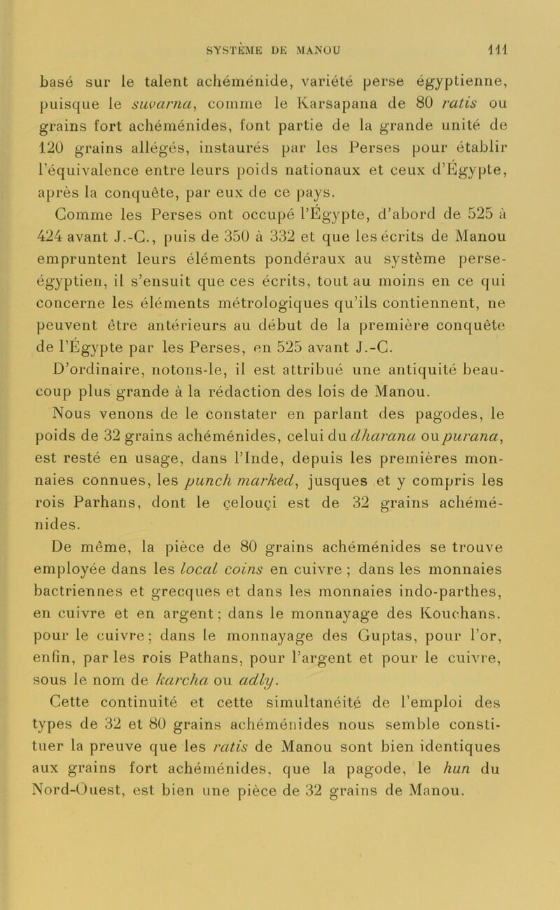 basé sur le talent achéménide, variété perse égyptienne, puisque le suvarna, comme le Karsapana de 80 ratis ou grains fort achéménides, font partie de la grande unité de 120 grains allégés, instaurés par les Perses pour établir l’équivalence entre leurs poids nationaux et ceux d’Egypte, après la conquête, par eux de ce pays. Comme les Perses ont occupé l’Égypte, d’abord de 525 à 424 avant J.-C., puis de 350 à 332 et que les écrits de Manou empruntent leurs éléments pondéraux au système perse- égyptien, il s’ensuit que ces écrits, tout au moins en ce qui concerne les éléments métrologiques qu’ils contiennent, ne peuvent être antérieurs au début de la première conquête de l’Égypte par les Perses, en 525 avant J.-C. D’ordinaire, notons-le, il est attribué une antiquité beau- coup plus grande à la rédaction des lois de Manou. Nous venons de le constater en parlant des pagodes, le poids de 32 grains achéménides, celui du dharana oupurana, est resté en usage, dans l’Inde, depuis les premières mon- naies connues, les punch markecL, jusques et y compris les rois Parhans, dont le çelouçi est de 32 grains achémé- nides. De même, la pièce de 80 grains achéménides se trouve employée dans les local coins en cuivre ; dans les monnaies bactriennes et grecques et dans les monnaies indo-parthes, en cuivre et en argent; dans le monnayage des Kouehans. pour le cuivre; dans le monnayage des Guptas, pour l’or, enfin, par les rois Pathans, pour l’argent et pour le cuivre, sous le nom de karcha ou aclly. Cette continuité et cette simultanéité de l’emploi des types de 32 et 80 grains achéménides nous semble consti- tuer la preuve que les ratis de Manou sont bien identiques aux grains fort achéménides, que la pagode, le hun du Nord-Ouest, est bien une pièce de 32 grains de Manou.